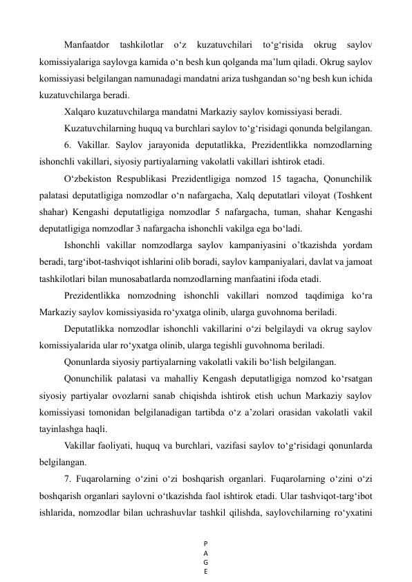 P
A
G
E
 
Manfaatdor 
tashkilotlar 
o‘z 
kuzatuvchilari 
to‘g‘risida 
okrug 
saylov 
komissiyalariga saylovga kamida o‘n besh kun qolganda ma’lum qiladi. Okrug saylov 
komissiyasi belgilangan namunadagi mandatni ariza tushgandan so‘ng besh kun ichida 
kuzatuvchilarga beradi. 
Xalqaro kuzatuvchilarga mandatni Markaziy saylov komissiyasi beradi. 
Kuzatuvchilarning huquq va burchlari saylov to‘g‘risidagi qonunda belgilangan. 
6. Vakillar. Saylov jarayonida deputatlikka, Prezidentlikka nomzodlarning 
ishonchli vakillari, siyosiy partiyalarning vakolatli vakillari ishtirok etadi.  
O‘zbekiston Respublikasi Prezidentligiga nomzod 15 tagacha, Qonunchilik 
palatasi deputatligiga nomzodlar o‘n nafargacha, Xalq deputatlari viloyat (Toshkent 
shahar) Kengashi deputatligiga nomzodlar 5 nafargacha, tuman, shahar Kengashi 
deputatligiga nomzodlar 3 nafargacha ishonchli vakilga ega bo‘ladi. 
Ishonchli vakillar nomzodlarga saylov kampaniyasini o’tkazishda yordam 
beradi, targ‘ibot-tashviqot ishlarini olib boradi, saylov kampaniyalari, davlat va jamoat 
tashkilotlari bilan munosabatlarda nomzodlarning manfaatini ifoda etadi. 
Prezidentlikka nomzodning ishonchli vakillari nomzod taqdimiga ko‘ra 
Markaziy saylov komissiyasida ro‘yxatga olinib, ularga guvohnoma beriladi. 
Deputatlikka nomzodlar ishonchli vakillarini o‘zi belgilaydi va okrug saylov 
komissiyalarida ular ro‘yxatga olinib, ularga tegishli guvohnoma beriladi. 
Qonunlarda siyosiy partiyalarning vakolatli vakili bo‘lish belgilangan.  
Qonunchilik palatasi va mahalliy Kengash deputatligiga nomzod ko‘rsatgan 
siyosiy partiyalar ovozlarni sanab chiqishda ishtirok etish uchun Markaziy saylov 
komissiyasi tomonidan belgilanadigan tartibda o‘z a’zolari orasidan vakolatli vakil 
tayinlashga haqli. 
Vakillar faoliyati, huquq va burchlari, vazifasi saylov to‘g‘risidagi qonunlarda 
belgilangan. 
7. Fuqarolarning o‘zini o‘zi boshqarish organlari. Fuqarolarning o‘zini o‘zi 
boshqarish organlari saylovni o‘tkazishda faol ishtirok etadi. Ular tashviqot-targ‘ibot 
ishlarida, nomzodlar bilan uchrashuvlar tashkil qilishda, saylovchilarning ro‘yxatini 
