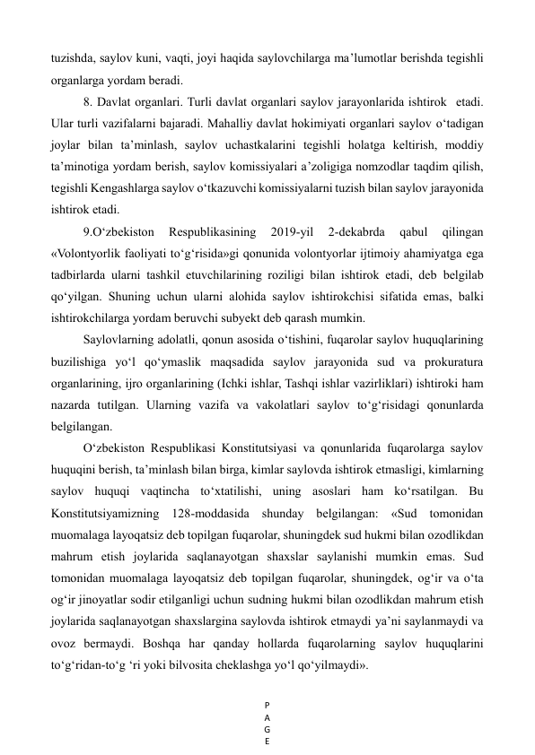 P
A
G
E
 
tuzishda, saylov kuni, vaqti, joyi haqida saylovchilarga ma’lumotlar berishda tegishli 
organlarga yordam beradi.  
8. Davlat organlari. Turli davlat organlari saylov jarayonlarida ishtirok  etadi. 
Ular turli vazifalarni bajaradi. Mahalliy davlat hokimiyati organlari saylov o‘tadigan 
joylar bilan ta’minlash, saylov uchastkalarini tegishli holatga keltirish, moddiy 
ta’minotiga yordam berish, saylov komissiyalari a’zoligiga nomzodlar taqdim qilish, 
tegishli Kengashlarga saylov o‘tkazuvchi komissiyalarni tuzish bilan saylov jarayonida 
ishtirok etadi. 
9.O‘zbekiston 
Respublikasining 
2019-yil 
2-dekabrda 
qabul 
qilingan 
«Volontyorlik faoliyati to‘g‘risida»gi qonunida volontyorlar ijtimoiy ahamiyatga ega 
tadbirlarda ularni tashkil etuvchilarining roziligi bilan ishtirok etadi, deb belgilab 
qo‘yilgan. Shuning uchun ularni alohida saylov ishtirokchisi sifatida emas, balki 
ishtirokchilarga yordam beruvchi subyekt deb qarash mumkin.  
Saylovlarning adolatli, qonun asosida o‘tishini, fuqarolar saylov huquqlarining 
buzilishiga yo‘l qo‘ymaslik maqsadida saylov jarayonida sud va prokuratura 
organlarining, ijro organlarining (Ichki ishlar, Tashqi ishlar vazirliklari) ishtiroki ham 
nazarda tutilgan. Ularning vazifa va vakolatlari saylov to‘g‘risidagi qonunlarda 
belgilangan.  
O‘zbekiston Respublikasi Konstitutsiyasi va qonunlarida fuqarolarga saylov 
huquqini berish, ta’minlash bilan birga, kimlar saylovda ishtirok etmasligi, kimlarning 
saylov huquqi vaqtincha to‘xtatilishi, uning asoslari ham ko‘rsatilgan. Bu 
Konstitutsiyamizning 128-moddasida shunday belgilangan: «Sud tomonidan 
muomalaga layoqatsiz deb topilgan fuqarolar, shuningdek sud hukmi bilan ozodlikdan 
mahrum etish joylarida saqlanayotgan shaxslar saylanishi mumkin emas. Sud 
tomonidan muomalaga layoqatsiz deb topilgan fuqarolar, shuningdek, og‘ir va o‘ta 
og‘ir jinoyatlar sodir etilganligi uchun sudning hukmi bilan ozodlikdan mahrum etish 
joylarida saqlanayotgan shaxslargina saylovda ishtirok etmaydi ya’ni saylanmaydi va 
ovoz bermaydi. Boshqa har qanday hollarda fuqarolarning saylov huquqlarini 
to‘g‘ridan-to‘g ‘ri yoki bilvosita cheklashga yo‘l qo‘yilmaydi». 
