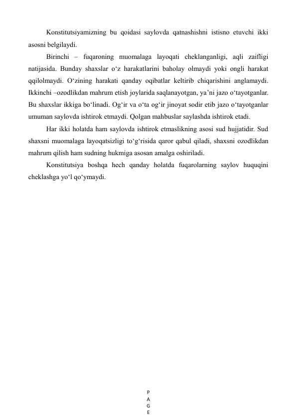 P
A
G
E
 
Konstitutsiyamizning bu qoidasi saylovda qatnashishni istisno etuvchi ikki 
asosni belgilaydi. 
Birinchi – fuqaroning muomalaga layoqati cheklanganligi, aqli zaifligi 
natijasida. Bunday shaxslar o‘z harakatlarini baholay olmaydi yoki ongli harakat 
qqilolmaydi. O‘zining harakati qanday oqibatlar keltirib chiqarishini anglamaydi. 
Ikkinchi –ozodlikdan mahrum etish joylarida saqlanayotgan, ya’ni jazo o‘tayotganlar. 
Bu shaxslar ikkiga bo‘linadi. Og‘ir va o‘ta og‘ir jinoyat sodir etib jazo o‘tayotganlar 
umuman saylovda ishtirok etmaydi. Qolgan mahbuslar saylashda ishtirok etadi.  
Har ikki holatda ham saylovda ishtirok etmaslikning asosi sud hujjatidir. Sud 
shaxsni muomalaga layoqatsizligi to‘g‘risida qaror qabul qiladi, shaxsni ozodlikdan 
mahrum qilish ham sudning hukmiga asosan amalga oshiriladi. 
Konstitutsiya boshqa hech qanday holatda fuqarolarning saylov huquqini 
cheklashga yo‘l qo‘ymaydi. 
  
 
 
 
 
 
 
 
 
 
 
 
 
 
 
 
 
 
