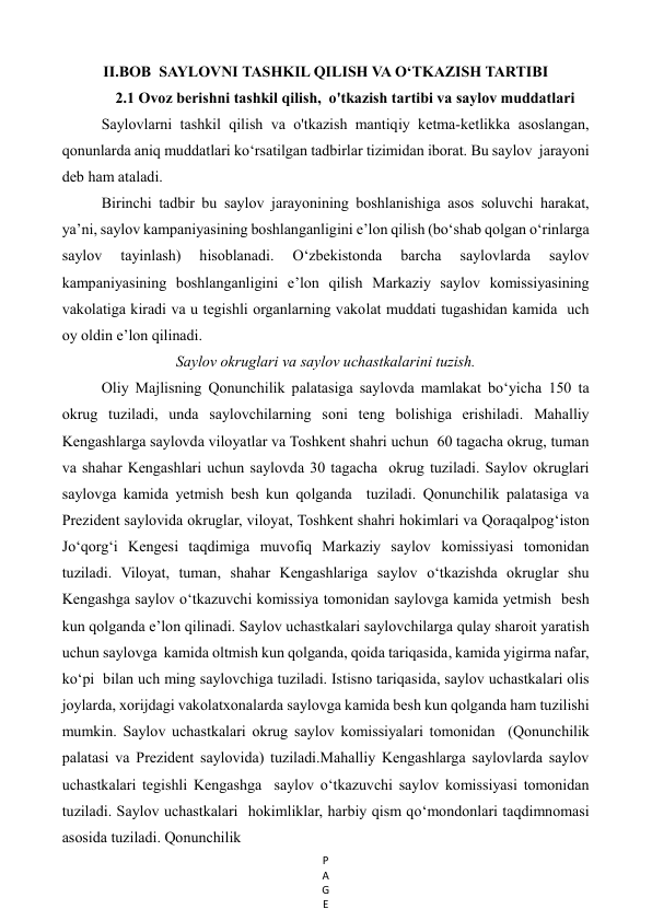 P
A
G
E
 
II.BOB  SAYLOVNI TASHKIL QILISH VA O‘TKAZISH TARTIBI 
2.1 Ovoz berishni tashkil qilish,  o'tkazish tartibi va saylov muddatlari 
Saylovlarni tashkil qilish va o'tkazish mantiqiy ketma-ketlikka asoslangan,  
qonunlarda aniq muddatlari ko‘rsatilgan tadbirlar tizimidan iborat. Bu saylov  jarayoni 
deb ham ataladi.  
Birinchi tadbir bu saylov jarayonining boshlanishiga asos soluvchi harakat,  
ya’ni, saylov kampaniyasining boshlanganligini e’lon qilish (bo‘shab qolgan o‘rinlarga 
saylov 
tayinlash) 
hisoblanadi. 
O‘zbekistonda 
barcha 
saylovlarda 
saylov 
kampaniyasining boshlanganligini e’lon qilish Markaziy saylov komissiyasining 
vakolatiga kiradi va u tegishli organlarning vakolat muddati tugashidan kamida  uch 
oy oldin e’lon qilinadi. 
Saylov okruglari va saylov uchastkalarini tuzish. 
Oliy Majlisning Qonunchilik palatasiga saylovda mamlakat bo‘yicha 150 ta  
okrug tuziladi, unda saylovchilarning soni teng bolishiga erishiladi. Mahalliy 
Kengashlarga saylovda viloyatlar va Toshkent shahri uchun  60 tagacha okrug, tuman 
va shahar Kengashlari uchun saylovda 30 tagacha  okrug tuziladi. Saylov okruglari 
saylovga kamida yetmish besh kun qolganda  tuziladi. Qonunchilik palatasiga va 
Prezident saylovida okruglar, viloyat, Toshkent shahri hokimlari va Qoraqalpog‘iston 
Jo‘qorg‘i Kengesi taqdimiga muvofiq Markaziy saylov komissiyasi tomonidan 
tuziladi. Viloyat, tuman, shahar Kengashlariga saylov o‘tkazishda okruglar shu 
Kengashga saylov o‘tkazuvchi komissiya tomonidan saylovga kamida yetmish  besh 
kun qolganda e’lon qilinadi. Saylov uchastkalari saylovchilarga qulay sharoit yaratish 
uchun saylovga  kamida oltmish kun qolganda, qoida tariqasida, kamida yigirma nafar, 
ko‘pi  bilan uch ming saylovchiga tuziladi. Istisno tariqasida, saylov uchastkalari olis 
joylarda, xorijdagi vakolatxonalarda saylovga kamida besh kun qolganda ham tuzilishi 
mumkin. Saylov uchastkalari okrug saylov komissiyalari tomonidan  (Qonunchilik 
palatasi va Prezident saylovida) tuziladi.Mahalliy Kengashlarga saylovlarda saylov 
uchastkalari tegishli Kengashga  saylov o‘tkazuvchi saylov komissiyasi tomonidan 
tuziladi. Saylov uchastkalari  hokimliklar, harbiy qism qo‘mondonlari taqdimnomasi 
asosida tuziladi. Qonunchilik   
