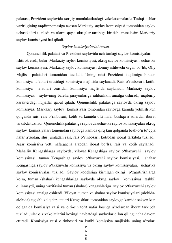 P
A
G
E
 
palatasi, Prezident saylovida xorijiy mamlakatlardagi vakolatxonalarda Tashqi  ishlar 
vazirligining taqdimnomasiga asosan Markaziy saylov komissiyasi tomonidan saylov 
uchastkalari tuziladi va ularni qaysi okruglar tartibiga kiritish  masalasini Markaziy 
saylov komissiyasi hal qiladi.  
Saylov komissiyalarini tuzish. 
Qonunchilik palatasi va Prezident saylovida uch turdagi saylov komissiyalari   
ishtirok etadi, bular: Markaziy saylov komissiyasi, okrug saylov komissiyasi,  uchastka 
saylov komissiyasi. Markaziy saylov komissiyasi doimiy ishlovchi organ bo‘lib, Oliy 
Majlis  palatalari tomonidan tuziladi. Uning raisi Prezident taqdimiga binoan 
komissiya  a’zolari orasidagi komissiya majlisida saylanadi. Rais o‘rinbosari, kotibi 
komissiya  a’zolari orasidan komissiya majlisida saylanadi. Markaziy saylov 
komissiyasi  saylovning barcha jarayonlariga rahbarlikni amalga oshiradi, majburiy  
xarakterdagi hujjatlar qabul qiladi. Qonunchilik palatasiga saylovda okrug saylov 
komissiyasi Markaziy saylov  komissiyasi tomonidan saylovga kamida yetmish kun 
qolganda rais, rais o‘rinbosari, kotib va kamida olti nafar boshqa a’zolardan iborat 
tarkibda tuziladi. Qonunchilik palatasiga saylovda uchastka saylov komissiyalari okrug 
saylov  komissiyalari tomonidan saylovga kamida qirq kun qolganda besh-o‘n to‘qqiz 
nafar a’zodan, shu jumladan rais, rais o‘rinbosari, kotibdan iborat tarkibda tuziladi. 
Agar komissiya yetti nafargacha a’zodan iborat bo‘lsa, rais va kotib saylanadi. 
Mahalliy Kengashlarga saylovda, viloyat Kengashiga saylov o‘tkazuvchi  saylov 
komissiyasi, tuman Kengashiga saylov o‘tkazuvchi saylov komissiyasi,  shahar 
Kengashiga saylov o‘tkazuvchi komissiya va okrug saylov komissiyalari,  uchastka 
saylov komissiyalari tuziladi. Saylov kodeksiga kiritilgan oxirgi  o‘zgartirishlarga 
ko‘ra, tuman (shahar) kengashlariga saylovda okrug saylov  komissiyasi tashkil 
qilinmaydi, uning vazifasini tuman (shahar) kengashlariga  saylov o‘tkazuvchi saylov 
komissiyasi amalga oshiradi. Viloyat, tuman va shahar saylov komissiyalari (alohida-
alohida) tegishli xalq deputatlari Kengashlari tomonidan saylovga kamida sakson kun 
qolganida komissiya raisi va olti-o‘n to‘rt nafar boshqa a’zolardan iborat tarkibda 
tuziladi, ular o‘z vakolatlarini keyingi navbatdagi saylovlar e’lon qilinguncha davom 
ettiradi. Komissiya raisi o‘rinbosari va kotibi komissiya majlisida uning a’zolari 
