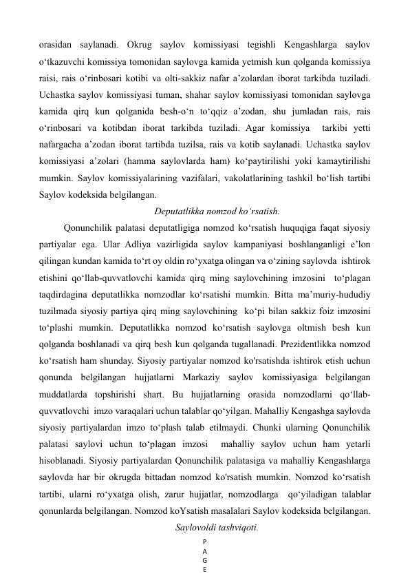 P
A
G
E
 
orasidan saylanadi. Okrug saylov komissiyasi tegishli Kengashlarga saylov 
o‘tkazuvchi komissiya tomonidan saylovga kamida yetmish kun qolganda komissiya 
raisi, rais o‘rinbosari kotibi va olti-sakkiz nafar a’zolardan iborat tarkibda tuziladi. 
Uchastka saylov komissiyasi tuman, shahar saylov komissiyasi tomonidan saylovga 
kamida qirq kun qolganida besh-o‘n to‘qqiz a’zodan, shu jumladan rais, rais 
o‘rinbosari va kotibdan iborat tarkibda tuziladi. Agar komissiya  tarkibi yetti 
nafargacha a’zodan iborat tartibda tuzilsa, rais va kotib saylanadi. Uchastka saylov 
komissiyasi a’zolari (hamma saylovlarda ham) ko‘paytirilishi yoki kamaytirilishi 
mumkin. Saylov komissiyalarining vazifalari, vakolatlarining tashkil bo‘lish tartibi 
Saylov kodeksida belgilangan.  
Deputatlikka nomzod ko‘rsatish. 
Qonunchilik palatasi deputatligiga nomzod ko‘rsatish huquqiga faqat siyosiy  
partiyalar ega. Ular Adliya vazirligida saylov kampaniyasi boshlanganligi e’lon  
qilingan kundan kamida to‘rt oy oldin ro‘yxatga olingan va o‘zining saylovda  ishtirok 
etishini qo‘llab-quvvatlovchi kamida qirq ming saylovchining imzosini  to‘plagan 
taqdirdagina deputatlikka nomzodlar ko‘rsatishi mumkin. Bitta ma’muriy-hududiy 
tuzilmada siyosiy partiya qirq ming saylovchining  ko‘pi bilan sakkiz foiz imzosini 
to‘plashi mumkin. Deputatlikka nomzod ko‘rsatish saylovga oltmish besh kun 
qolganda boshlanadi va qirq besh kun qolganda tugallanadi. Prezidentlikka nomzod 
ko‘rsatish ham shunday. Siyosiy partiyalar nomzod ko'rsatishda ishtirok etish uchun 
qonunda belgilangan hujjatlarni Markaziy saylov komissiyasiga belgilangan 
muddatlarda topshirishi shart. Bu hujjatlarning orasida nomzodlarni qo‘llab-
quvvatlovchi  imzo varaqalari uchun talablar qo‘yilgan. Mahalliy Kengashga saylovda 
siyosiy partiyalardan imzo to‘plash talab etilmaydi. Chunki ularning Qonunchilik 
palatasi saylovi uchun to‘plagan imzosi  mahalliy saylov uchun ham yetarli 
hisoblanadi. Siyosiy partiyalardan Qonunchilik palatasiga va mahalliy Kengashlarga  
saylovda har bir okrugda bittadan nomzod ko'rsatish mumkin. Nomzod ko‘rsatish 
tartibi, ularni ro‘yxatga olish, zarur hujjatlar, nomzodlarga  qo‘yiladigan talablar 
qonunlarda belgilangan. Nomzod koYsatish masalalari Saylov kodeksida belgilangan. 
Saylovoldi tashviqoti. 
