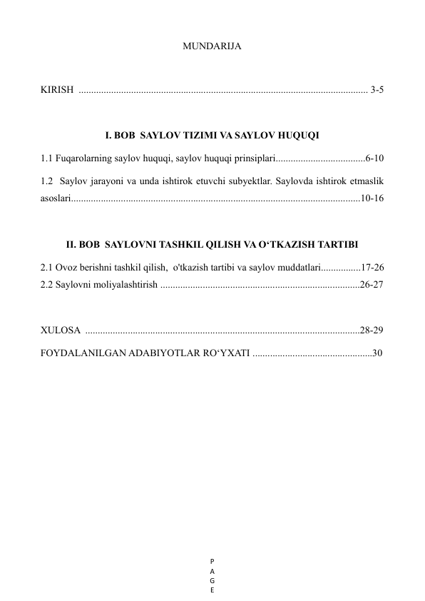 P
A
G
E
 
MUNDARIJA 
 
KIRISH  .................................................................................................................... 3-5 
 
I. BOB  SAYLOV TIZIMI VA SAYLOV HUQUQI    
1.1 Fuqarolarning saylov huquqi, saylov huquqi prinsiplari....................................6-10 
1.2  Saylov jarayoni va unda ishtirok etuvchi subyektlar. Saylovda ishtirok etmaslik 
asoslari....................................................................................................................10-16 
 
II. BOB  SAYLOVNI TASHKIL QILISH VA O‘TKAZISH TARTIBI 
2.1 Ovoz berishni tashkil qilish,  o'tkazish tartibi va saylov muddatlari................17-26 
2.2 Saylovni moliyalashtirish ................................................................................26-27 
 
XULOSA  ..............................................................................................................28-29 
FOYDALANILGAN ADABIYOTLAR RO‘YXATI ................................................30 
