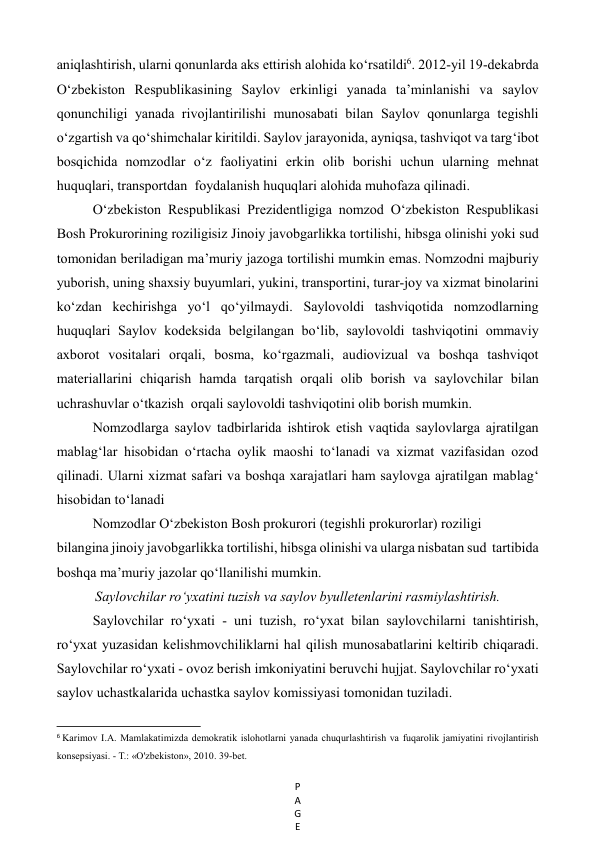 P
A
G
E
 
aniqlashtirish, ularni qonunlarda aks ettirish alohida ko‘rsatildi6. 2012-yil 19-dekabrda 
O‘zbekiston Respublikasining Saylov erkinligi yanada ta’minlanishi va saylov 
qonunchiligi yanada rivojlantirilishi munosabati bilan Saylov qonunlarga tegishli 
o‘zgartish va qo‘shimchalar kiritildi. Saylov jarayonida, ayniqsa, tashviqot va targ‘ibot 
bosqichida nomzodlar o‘z faoliyatini erkin olib borishi uchun ularning mehnat 
huquqlari, transportdan  foydalanish huquqlari alohida muhofaza qilinadi.  
O‘zbekiston Respublikasi Prezidentligiga nomzod O‘zbekiston Respublikasi 
Bosh Prokurorining roziligisiz Jinoiy javobgarlikka tortilishi, hibsga olinishi yoki sud 
tomonidan beriladigan ma’muriy jazoga tortilishi mumkin emas. Nomzodni majburiy 
yuborish, uning shaxsiy buyumlari, yukini, transportini, turar-joy va xizmat binolarini 
ko‘zdan kechirishga yo‘l qo‘yilmaydi. Saylovoldi tashviqotida nomzodlarning 
huquqlari Saylov kodeksida belgilangan bo‘lib, saylovoldi tashviqotini ommaviy 
axborot vositalari orqali, bosma, ko‘rgazmali, audiovizual va boshqa tashviqot 
materiallarini chiqarish hamda tarqatish orqali olib borish va saylovchilar bilan 
uchrashuvlar o‘tkazish  orqali saylovoldi tashviqotini olib borish mumkin.  
Nomzodlarga saylov tadbirlarida ishtirok etish vaqtida saylovlarga ajratilgan 
mablag‘lar hisobidan o‘rtacha oylik maoshi to‘lanadi va xizmat vazifasidan ozod  
qilinadi. Ularni xizmat safari va boshqa xarajatlari ham saylovga ajratilgan mablag‘ 
hisobidan to‘lanadi 
Nomzodlar O‘zbekiston Bosh prokurori (tegishli prokurorlar) roziligi   
bilangina jinoiy javobgarlikka tortilishi, hibsga olinishi va ularga nisbatan sud  tartibida 
boshqa ma’muriy jazolar qo‘llanilishi mumkin. 
Saylovchilar ro‘yxatini tuzish va saylov byulletenlarini rasmiylashtirish. 
Saylovchilar ro‘yxati - uni tuzish, ro‘yxat bilan saylovchilarni tanishtirish,  
ro‘yxat yuzasidan kelishmovchiliklarni hal qilish munosabatlarini keltirib chiqaradi. 
Saylovchilar ro‘yxati - ovoz berish imkoniyatini beruvchi hujjat. Saylovchilar ro‘yxati 
saylov uchastkalarida uchastka saylov komissiyasi tomonidan tuziladi.  
                                                           
6 Karimov I.A. Mamlakatimizda demokratik islohotlarni yanada chuqurlashtirish va fuqarolik jamiyatini rivojlantirish 
konsepsiyasi. - Т.: «O'zbekiston», 2010. 39-bet. 
 
