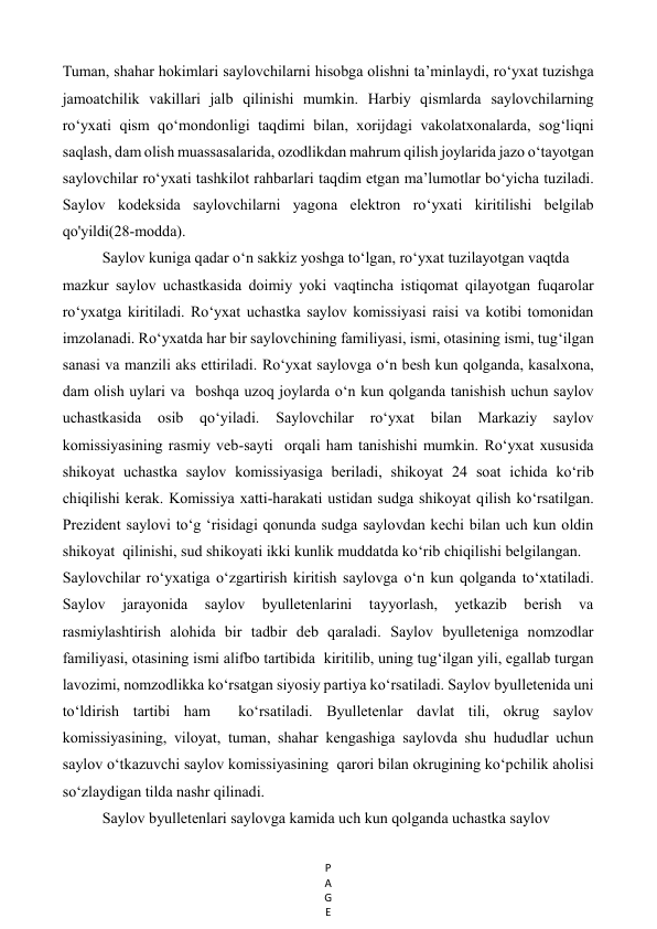 P
A
G
E
 
Tuman, shahar hokimlari saylovchilarni hisobga olishni ta’minlaydi, ro‘yxat tuzishga 
jamoatchilik vakillari jalb qilinishi mumkin. Harbiy qismlarda saylovchilarning 
ro‘yxati qism qo‘mondonligi taqdimi bilan, xorijdagi vakolatxonalarda, sog‘liqni 
saqlash, dam olish muassasalarida, ozodlikdan mahrum qilish joylarida jazo o‘tayotgan 
saylovchilar ro‘yxati tashkilot rahbarlari taqdim etgan ma’lumotlar bo‘yicha tuziladi. 
Saylov kodeksida saylovchilarni yagona elektron ro‘yxati kiritilishi belgilab 
qo'yildi(28-modda). 
Saylov kuniga qadar o‘n sakkiz yoshga to‘lgan, ro‘yxat tuzilayotgan vaqtda   
mazkur saylov uchastkasida doimiy yoki vaqtincha istiqomat qilayotgan fuqarolar  
ro‘yxatga kiritiladi. Ro‘yxat uchastka saylov komissiyasi raisi va kotibi tomonidan  
imzolanadi. Ro‘yxatda har bir saylovchining familiyasi, ismi, otasining ismi, tug‘ilgan 
sanasi va manzili aks ettiriladi. Ro‘yxat saylovga o‘n besh kun qolganda, kasalxona, 
dam olish uylari va  boshqa uzoq joylarda o‘n kun qolganda tanishish uchun saylov 
uchastkasida 
osib qo‘yiladi. 
Saylovchilar 
ro‘yxat bilan Markaziy saylov 
komissiyasining rasmiy veb-sayti  orqali ham tanishishi mumkin. Ro‘yxat xususida 
shikoyat uchastka saylov komissiyasiga beriladi, shikoyat 24 soat ichida ko‘rib 
chiqilishi kerak. Komissiya xatti-harakati ustidan sudga shikoyat qilish ko‘rsatilgan. 
Prezident saylovi to‘g ‘risidagi qonunda sudga saylovdan kechi bilan uch kun oldin 
shikoyat  qilinishi, sud shikoyati ikki kunlik muddatda ko‘rib chiqilishi belgilangan.   
Saylovchilar ro‘yxatiga o‘zgartirish kiritish saylovga o‘n kun qolganda to‘xtatiladi. 
Saylov 
jarayonida 
saylov 
byulletenlarini 
tayyorlash, 
yetkazib 
berish 
va  
rasmiylashtirish alohida bir tadbir deb qaraladi. Saylov byulleteniga nomzodlar 
familiyasi, otasining ismi alifbo tartibida  kiritilib, uning tug‘ilgan yili, egallab turgan 
lavozimi, nomzodlikka ko‘rsatgan siyosiy partiya ko‘rsatiladi. Saylov byulletenida uni 
to‘ldirish tartibi ham  ko‘rsatiladi. Byulletenlar davlat tili, okrug saylov 
komissiyasining, viloyat, tuman, shahar kengashiga saylovda shu hududlar uchun 
saylov o‘tkazuvchi saylov komissiyasining  qarori bilan okrugining ko‘pchilik aholisi 
so‘zlaydigan tilda nashr qilinadi. 
Saylov byulletenlari saylovga kamida uch kun qolganda uchastka saylov   
