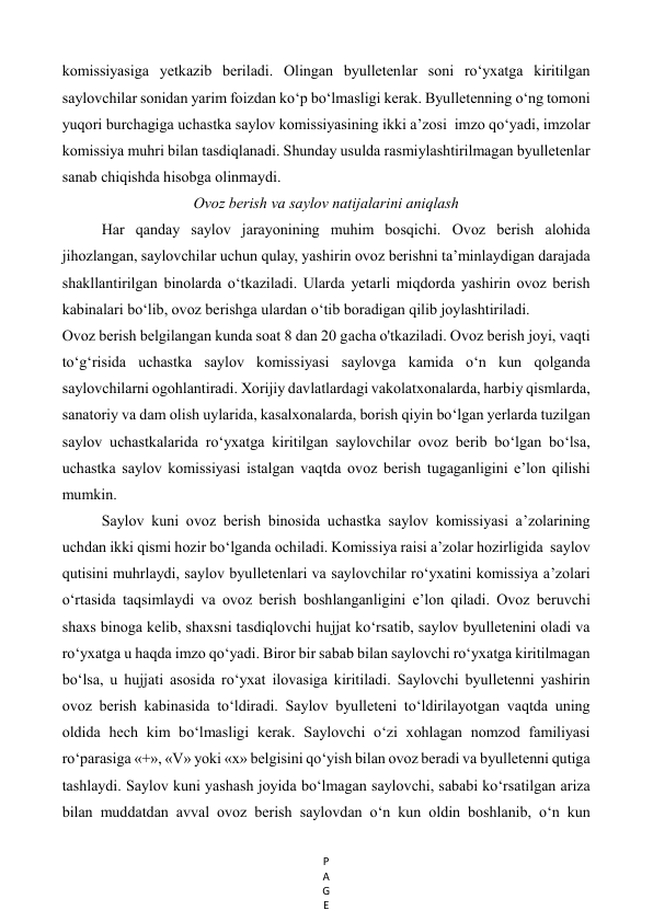 P
A
G
E
 
komissiyasiga yetkazib beriladi. Olingan byulletenlar soni ro‘yxatga kiritilgan  
saylovchilar sonidan yarim foizdan ko‘p bo‘lmasligi kerak. Byulletenning o‘ng tomoni 
yuqori burchagiga uchastka saylov komissiyasining ikki a’zosi  imzo qo‘yadi, imzolar 
komissiya muhri bilan tasdiqlanadi. Shunday usulda rasmiylashtirilmagan byulletenlar 
sanab chiqishda hisobga olinmaydi.  
Ovoz berish va saylov natijalarini aniqlash 
Har qanday saylov jarayonining muhim bosqichi. Ovoz berish alohida 
jihozlangan, saylovchilar uchun qulay, yashirin ovoz berishni ta’minlaydigan darajada 
shakllantirilgan binolarda o‘tkaziladi. Ularda yetarli miqdorda yashirin ovoz berish 
kabinalari bo‘lib, ovoz berishga ulardan o‘tib boradigan qilib joylashtiriladi.  
Ovoz berish belgilangan kunda soat 8 dan 20 gacha o'tkaziladi. Ovoz berish joyi, vaqti 
to‘g‘risida uchastka saylov komissiyasi saylovga kamida o‘n kun qolganda 
saylovchilarni ogohlantiradi. Xorijiy davlatlardagi vakolatxonalarda, harbiy qismlarda, 
sanatoriy va dam olish uylarida, kasalxonalarda, borish qiyin bo‘lgan yerlarda tuzilgan 
saylov uchastkalarida ro‘yxatga kiritilgan saylovchilar ovoz berib bo‘lgan bo‘lsa, 
uchastka saylov komissiyasi istalgan vaqtda ovoz berish tugaganligini e’lon qilishi 
mumkin.  
Saylov kuni ovoz berish binosida uchastka saylov komissiyasi a’zolarining  
uchdan ikki qismi hozir bo‘lganda ochiladi. Komissiya raisi a’zolar hozirligida  saylov 
qutisini muhrlaydi, saylov byulletenlari va saylovchilar ro‘yxatini komissiya a’zolari 
o‘rtasida taqsimlaydi va ovoz berish boshlanganligini e’lon qiladi. Ovoz beruvchi 
shaxs binoga kelib, shaxsni tasdiqlovchi hujjat ko‘rsatib, saylov byulletenini oladi va 
ro‘yxatga u haqda imzo qo‘yadi. Biror bir sabab bilan saylovchi ro‘yxatga kiritilmagan 
bo‘lsa, u hujjati asosida ro‘yxat ilovasiga kiritiladi. Saylovchi byulletenni yashirin 
ovoz berish kabinasida to‘ldiradi. Saylov byulleteni to‘ldirilayotgan vaqtda uning 
oldida hech kim bo‘lmasligi kerak. Saylovchi o‘zi xohlagan nomzod familiyasi 
ro‘parasiga «+», «V» yoki «х» belgisini qo‘yish bilan ovoz beradi va byulletenni qutiga 
tashlaydi. Saylov kuni yashash joyida bo‘lmagan saylovchi, sababi ko‘rsatilgan ariza 
bilan muddatdan avval ovoz berish saylovdan o‘n kun oldin boshlanib, o‘n kun 
