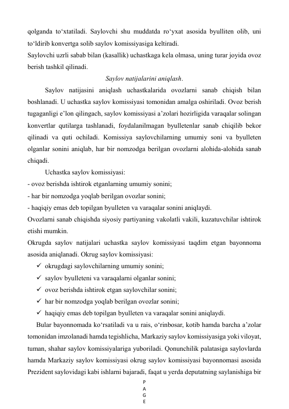 P
A
G
E
 
qolganda to‘xtatiladi. Saylovchi shu muddatda ro‘yxat asosida byulliten olib, uni  
to‘ldirib konvertga solib saylov komissiyasiga keltiradi.  
Saylovchi uzrli sabab bilan (kasallik) uchastkaga kela olmasa, uning turar joyida ovoz 
berish tashkil qilinadi.  
Saylov natijalarini aniqlash. 
Saylov natijasini aniqlash uchastkalarida ovozlarni sanab chiqish bilan  
boshlanadi. U uchastka saylov komissiyasi tomonidan amalga oshiriladi. Ovoz berish 
tugaganligi e’lon qilingach, saylov komissiyasi a’zolari hozirligida varaqalar solingan 
konvertlar qutilarga tashlanadi, foydalanilmagan byulletenlar sanab chiqilib bekor 
qilinadi va quti ochiladi. Komissiya saylovchilarning umumiy soni va byulleten 
olganlar sonini aniqlab, har bir nomzodga berilgan ovozlarni alohida-alohida sanab 
chiqadi.  
Uchastka saylov komissiyasi:  
- ovoz berishda ishtirok etganlarning umumiy sonini;  
- har bir nomzodga yoqlab berilgan ovozlar sonini;  
- haqiqiy emas deb topilgan byulleten va varaqalar sonini aniqlaydi.  
Ovozlarni sanab chiqishda siyosiy partiyaning vakolatli vakili, kuzatuvchilar ishtirok 
etishi mumkin.  
Okrugda saylov natijalari uchastka saylov komissiyasi taqdim etgan bayonnoma 
asosida aniqlanadi. Okrug saylov komissiyasi:  
 okrugdagi saylovchilarning umumiy sonini;  
 saylov byulleteni va varaqalarni olganlar sonini;  
 ovoz berishda ishtirok etgan saylovchilar sonini;  
 har bir nomzodga yoqlab berilgan ovozlar sonini;  
 haqiqiy emas deb topilgan byulleten va varaqalar sonini aniqlaydi.  
Bular bayonnomada ko‘rsatiladi va u rais, o‘rinbosar, kotib hamda barcha a’zolar 
tomonidan imzolanadi hamda tegishlicha, Markaziy saylov komissiyasiga yoki viloyat, 
tuman, shahar saylov komissiyalariga yuboriladi. Qonunchilik palatasiga saylovlarda 
hamda Markaziy saylov komissiyasi okrug saylov komissiyasi bayonnomasi asosida 
Prezident saylovidagi kabi ishlarni bajaradi, faqat u yerda deputatning saylanishiga bir 
