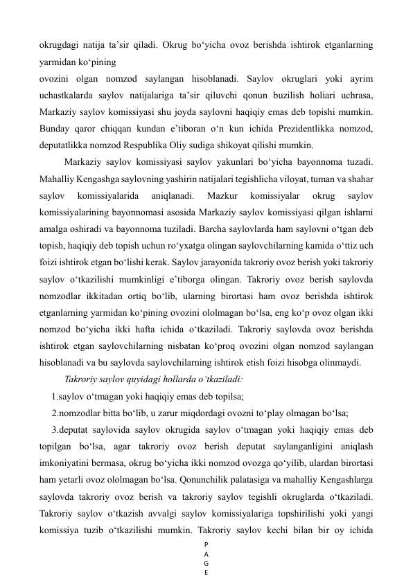 P
A
G
E
 
okrugdagi natija ta’sir qiladi. Okrug bo‘yicha ovoz berishda ishtirok etganlarning 
yarmidan ko‘pining   
ovozini olgan nomzod saylangan hisoblanadi. Saylov okruglari yoki ayrim 
uchastkalarda saylov natijalariga ta’sir qiluvchi qonun buzilish holiari uchrasa, 
Markaziy saylov komissiyasi shu joyda saylovni haqiqiy emas deb topishi mumkin. 
Bunday qaror chiqqan kundan e’tiboran o‘n kun ichida Prezidentlikka nomzod, 
deputatlikka nomzod Respublika Oliy sudiga shikoyat qilishi mumkin.  
Markaziy saylov komissiyasi saylov yakunlari bo‘yicha bayonnoma tuzadi. 
Mahalliy Kengashga saylovning yashirin natijalari tegishlicha viloyat, tuman va shahar 
saylov 
komissiyalarida 
aniqlanadi. 
Mazkur 
komissiyalar 
okrug 
saylov 
komissiyalarining bayonnomasi asosida Markaziy saylov komissiyasi qilgan ishlarni 
amalga oshiradi va bayonnoma tuziladi. Barcha saylovlarda ham saylovni o‘tgan deb 
topish, haqiqiy deb topish uchun ro‘yxatga olingan saylovchilarning kamida o‘ttiz uch 
foizi ishtirok etgan bo‘lishi kerak. Saylov jarayonida takroriy ovoz berish yoki takroriy 
saylov o‘tkazilishi mumkinligi e’tiborga olingan. Takroriy ovoz berish saylovda 
nomzodlar ikkitadan ortiq bo‘lib, ularning birortasi ham ovoz berishda ishtirok 
etganlarning yarmidan ko‘pining ovozini ololmagan bo‘lsa, eng ko‘p ovoz olgan ikki 
nomzod bo‘yicha ikki hafta ichida o‘tkaziladi. Takroriy saylovda ovoz berishda 
ishtirok etgan saylovchilarning nisbatan ko‘proq ovozini olgan nomzod saylangan 
hisoblanadi va bu saylovda saylovchilarning ishtirok etish foizi hisobga olinmaydi.  
Takroriy saylov quyidagi hollarda o‘tkaziladi:  
     1.saylov o‘tmagan yoki haqiqiy emas deb topilsa;  
2.nomzodlar bitta bo‘lib, u zarur miqdordagi ovozni to‘play olmagan bo‘lsa;  
3.deputat saylovida saylov okrugida saylov o‘tmagan yoki haqiqiy emas deb 
topilgan bo‘lsa, agar takroriy ovoz berish deputat saylanganligini aniqlash 
imkoniyatini bermasa, okrug bo‘yicha ikki nomzod ovozga qo‘yilib, ulardan birortasi 
ham yetarli ovoz ololmagan bo‘lsa. Qonunchilik palatasiga va mahalliy Kengashlarga 
saylovda takroriy ovoz berish va takroriy saylov tegishli okruglarda o‘tkaziladi. 
Takroriy saylov o‘tkazish avvalgi saylov komissiyalariga topshirilishi yoki yangi 
komissiya tuzib o‘tkazilishi mumkin. Takroriy saylov kechi bilan bir oy ichida 
