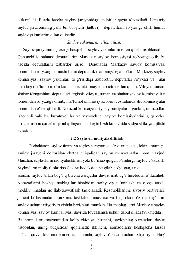 P
A
G
E
 
o‘tkaziladi. Bunda barcha saylov jarayonidagi tadbirlar qayta o‘tkaziladi. Umumiy 
saylov jarayonining yana bir bosqichi (tadbiri) - deputatlarni ro‘yxatga olish hamda 
saylov yakunlarini e’lon qilishdir.  
Saylov yakunlarini e’lon qilish. 
Saylov jarayonining oxirgi bosqichi - saylov yakunlarini e’lon qilish hisoblanadi.  
Qonunchilik palatasi deputatlarini Markaziy saylov komissiyasi ro‘yxatga olib, bu 
haqida deputatlarni xabardor qiladi. Deputatlar Markaziy saylov komissiyasi  
tomonidan ro‘yxatga olinishi bilan deputatlik maqomiga ega bo‘ladi. Markaziy saylov 
komissiyasi saylov yakunlari to‘g‘risidagi axborotni, deputatlar ro‘yxati va  ular 
haqidagi ma’lumotni o‘n kundan kechiktirmay matbuotda e’lon qiladi. Viloyat, tuman, 
shahar Kengashlari deputatlari tegishli viloyat, tuman va shahar saylov komissiyalari 
tomonidan ro‘yxatga olinib, ma’lumot ommaviy axborot vositalarida shu komissiyalar 
tomonidan e’lon qilinadi. Nomzod ko‘rsatgan siyosiy partiyalar organlari, nomzodlar, 
ishonchli vakillar, kuzatuvchilar va saylovchilar saylov komissiyalarining qarorlari 
ustidan ushbu qarorlar qabul qilinganidan keyin besh kun ichida sudga shikoyat qilishi 
mumkin. 
2.2 Saylovni moliyalashtirish 
O‘zbekiston saylov tizimi va saylov jarayonida o‘z o‘rniga ega, lekin umumiy   
saylov jarayoni doirasidan chetga chiqadigan saylov munosabatlari ham mavjud.  
Masalan, saylovlarni moliyalashtirish yoki bo‘shab qolgan o‘rinlarga saylov o‘tkazish. 
Saylovlarni moliyalashtirish Saylov kodeksida belgilab qo‘yilgan, unga   
asosan, saylov bilan bog‘liq barcha xarajatlar davlat mablag‘i hisobidan o‘tkaziladi. 
Nomzodlarni boshqa mablag‘lar hisobidan moliyaviy ta’minlash va o‘zga tarzda 
moddiy jihatdan qo‘llab-quvvatlash taqiqlanadi. Respublikaning siyosiy partiyalari, 
jamoat birlashmalari, korxona, tashkilot, muassasa va fuqarolari o‘z mablag‘larini 
saylov uchun ixtiyoriy ravishda berishlari mumkin. Bu mablag‘larni Markaziy saylov 
komissiyasi saylov kampaniyasi davrida foydalanish uchun qabul qiladi (98-modda).  
Bu normalarni mazmunidan kelib chiqilsa, birinchi, saylovning xarajatlari davlat 
hisobidan, uning budjetidan qoplanadi; ikkinchi, nomzodlarni boshqacha tarzda 
qo‘llab-quvvatlash mumkin emas; uchinchi, saylov o‘tkazish uchun ixtiyoriy mablag‘ 
