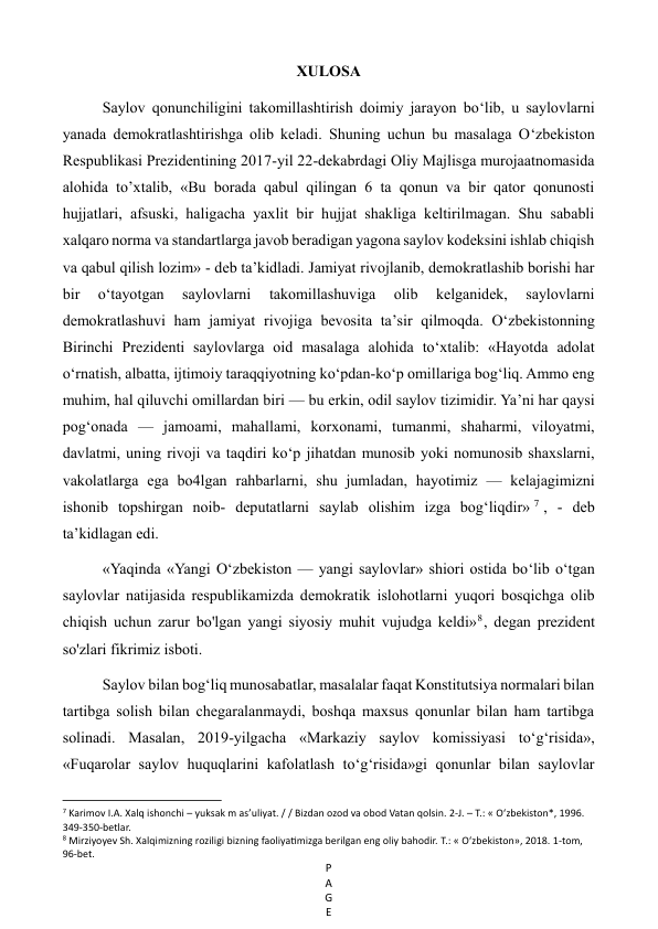 P
A
G
E
 
XULOSA 
Saylov qonunchiligini takomillashtirish doimiy jarayon bo‘lib, u saylovlarni 
yanada demokratlashtirishga olib keladi. Shuning uchun bu masalaga O‘zbekiston 
Respublikasi Prezidentining 2017-yil 22-dekabrdagi Oliy Majlisga murojaatnomasida 
alohida to’xtalib, «Bu borada qabul qilingan 6 ta qonun va bir qator qonunosti 
hujjatlari, afsuski, haligacha yaxlit bir hujjat shakliga keltirilmagan. Shu sababli 
xalqaro norma va standartlarga javob beradigan yagona saylov kodeksini ishlab chiqish 
va qabul qilish lozim» - deb ta’kidladi. Jamiyat rivojlanib, demokratlashib borishi har 
bir 
o‘tayotgan 
saylovlarni 
takomillashuviga 
olib 
kelganidek, 
saylovlarni 
demokratlashuvi ham jamiyat rivojiga bevosita ta’sir qilmoqda. O‘zbekistonning 
Birinchi Prezidenti saylovlarga oid masalaga alohida to‘xtalib: «Hayotda adolat 
o‘rnatish, albatta, ijtimoiy taraqqiyotning ko‘pdan-ko‘p omillariga bog‘liq. Ammo eng 
muhim, hal qiluvchi omillardan biri — bu erkin, odil saylov tizimidir. Ya’ni har qaysi 
pog‘onada — jamoami, mahallami, korxonami, tumanmi, shaharmi, viloyatmi, 
davlatmi, uning rivoji va taqdiri ko‘p jihatdan munosib yoki nomunosib shaxslarni, 
vakolatlarga ega bo4lgan rahbarlarni, shu jumladan, hayotimiz — kelajagimizni 
ishonib topshirgan noib- deputatlarni saylab olishim izga bog‘liqdir» 7 , - deb 
ta’kidlagan edi. 
«Yaqinda «Yangi O‘zbekiston — yangi saylovlar» shiori ostida bo‘lib o‘tgan 
saylovlar natijasida respublikamizda demokratik islohotlarni yuqori bosqichga olib 
chiqish uchun zarur bo'lgan yangi siyosiy muhit vujudga keldi»8 , degan prezident 
so'zlari fikrimiz isboti. 
Saylov bilan bog‘liq munosabatlar, masalalar faqat Konstitutsiya normalari bilan 
tartibga solish bilan chegaralanmaydi, boshqa maxsus qonunlar bilan ham tartibga 
solinadi. Masalan, 2019-yilgacha «Markaziy saylov komissiyasi to‘g‘risida», 
«Fuqarolar saylov huquqlarini kafolatlash to‘g‘risida»gi qonunlar bilan saylovlar 
                                                           
7 Karimov I.A. Xalq ishonchi – yuksak m as’uliyat. / / Bizdan ozod va obod Vatan qolsin. 2-J. – Т.: « O‘zbekiston*, 1996. 
349-350-betlar. 
8 Mirziyoyev Sh. Xalqimizning roziligi bizning faoliyatimizga berilgan eng oliy bahodir. Т.: « O‘zbekiston», 2018. 1-tom, 
96-bet. 
