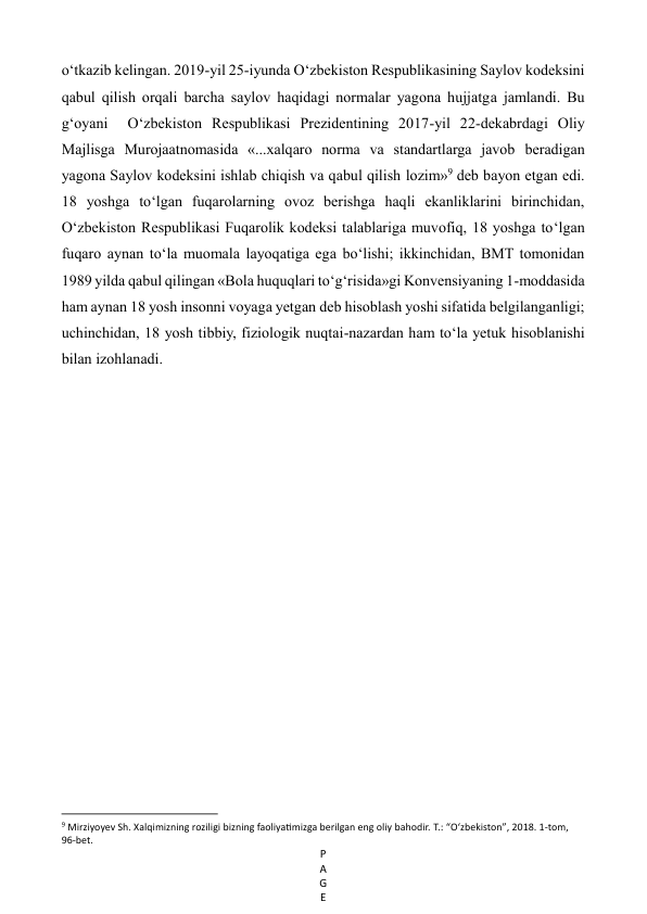 P
A
G
E
 
o‘tkazib kelingan. 2019-yil 25-iyunda O‘zbekiston Respublikasining Saylov kodeksini 
qabul qilish orqali barcha saylov haqidagi normalar yagona hujjatga jamlandi. Bu  
g‘oyani  O‘zbekiston Respublikasi Prezidentining 2017-yil 22-dekabrdagi Oliy  
Majlisga Murojaatnomasida «...xalqaro norma va standartlarga javob beradigan 
yagona Saylov kodeksini ishlab chiqish va qabul qilish lozim»9 deb bayon etgan edi. 
18 yoshga to‘lgan fuqarolarning ovoz berishga haqli ekanliklarini birinchidan, 
O‘zbekiston Respublikasi Fuqarolik kodeksi talablariga muvofiq, 18 yoshga to‘lgan 
fuqaro aynan to‘la muomala layoqatiga ega bo‘lishi; ikkinchidan, BMT tomonidan 
1989 yilda qabul qilingan «Bola huquqlari to‘g‘risida»gi Konvensiyaning 1-moddasida 
ham aynan 18 yosh insonni voyaga yetgan deb hisoblash yoshi sifatida belgilanganligi; 
uchinchidan, 18 yosh tibbiy, fiziologik nuqtai-nazardan ham to‘la yetuk hisoblanishi 
bilan izohlanadi. 
 
 
 
 
 
 
 
 
 
 
 
 
                                                           
9 Mirziyoyev Sh. Xalqimizning roziligi bizning faoliyatimizga berilgan eng oliy bahodir. Т.: “O‘zbekiston”, 2018. 1-tom, 
96-bet. 
