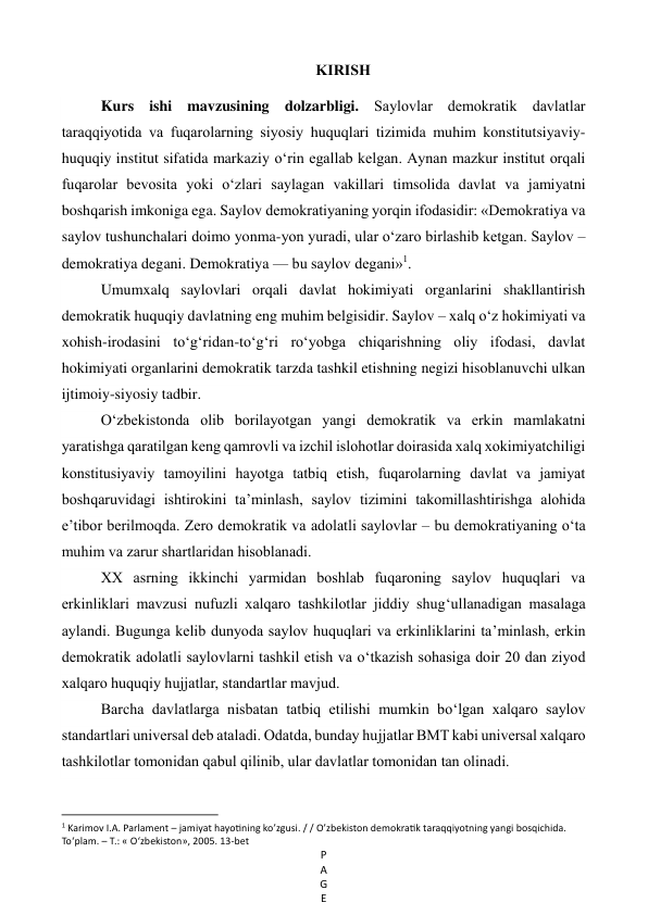 P
A
G
E
 
KIRISH 
Kurs ishi mavzusining dolzarbligi. Saylovlar demokratik davlatlar 
taraqqiyotida va fuqarolarning siyosiy huquqlari tizimida muhim konstitutsiyaviy-
huquqiy institut sifatida markaziy o‘rin egallab kelgan. Aynan mazkur institut orqali 
fuqarolar bevosita yoki o‘zlari saylagan vakillari timsolida davlat va jamiyatni 
boshqarish imkoniga ega. Saylov demokratiyaning yorqin ifodasidir: «Demokratiya va 
saylov tushunchalari doimo yonma-yon yuradi, ular o‘zaro birlashib ketgan. Saylov –
demokratiya degani. Demokratiya — bu saylov degani»1. 
Umumxalq saylovlari orqali davlat hokimiyati organlarini shakllantirish 
demokratik huquqiy davlatning eng muhim belgisidir. Saylov – xalq o‘z hokimiyati va 
xohish-irodasini to‘g‘ridan-to‘g‘ri ro‘yobga chiqarishning oliy ifodasi, davlat 
hokimiyati organlarini demokratik tarzda tashkil etishning negizi hisoblanuvchi ulkan 
ijtimoiy-siyosiy tadbir. 
O‘zbekistonda olib borilayotgan yangi demokratik va erkin mamlakatni 
yaratishga qaratilgan keng qamrovli va izchil islohotlar doirasida xalq xokimiyatchiligi 
konstitusiyaviy tamoyilini hayotga tatbiq etish, fuqarolarning davlat va jamiyat 
boshqaruvidagi ishtirokini ta’minlash, saylov tizimini takomillashtirishga alohida 
e’tibor berilmoqda. Zero demokratik va adolatli saylovlar – bu demokratiyaning o‘ta 
muhim va zarur shartlaridan hisoblanadi. 
XX asrning ikkinchi yarmidan boshlab fuqaroning saylov huquqlari va 
erkinliklari mavzusi nufuzli xalqaro tashkilotlar jiddiy shug‘ullanadigan masalaga 
aylandi. Bugunga kelib dunyoda saylov huquqlari va erkinliklarini ta’minlash, erkin 
demokratik adolatli saylovlarni tashkil etish va o‘tkazish sohasiga doir 20 dan ziyod 
xalqaro huquqiy hujjatlar, standartlar mavjud. 
Barcha davlatlarga nisbatan tatbiq etilishi mumkin bo‘lgan xalqaro saylov 
standartlari universal deb ataladi. Odatda, bunday hujjatlar BMT kabi universal xalqaro 
tashkilotlar tomonidan qabul qilinib, ular davlatlar tomonidan tan olinadi. 
                                                           
1 Karimov I.A. Parlament – jamiyat hayotining ko’zgusi. / / O’zbekiston demokratik taraqqiyotning yangi bosqichida. 
To‘plam. – Т.: « O‘zbekiston», 2005. 13-bet 
