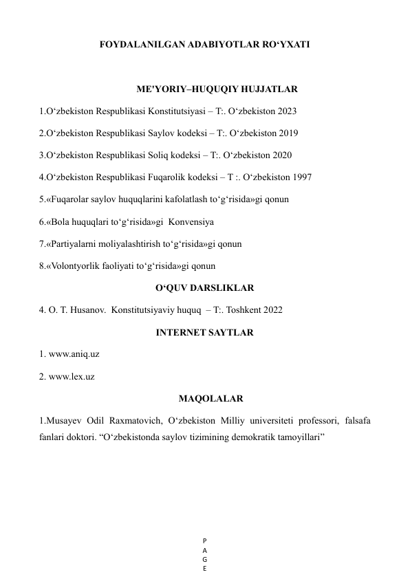 P
A
G
E
 
FOYDALANILGAN ADABIYOTLAR RO‘YXATI 
 
ME'YORIY–HUQUQIY HUJJATLAR 
1.O‘zbekiston Respublikasi Konstitutsiyasi – T:. O‘zbekiston 2023 
2.O‘zbekiston Respublikasi Saylov kodeksi – T:. O‘zbekiston 2019 
3.O‘zbekiston Respublikasi Soliq kodeksi – T:. O‘zbekiston 2020 
4.O‘zbekiston Respublikasi Fuqarolik kodeksi – T :. O‘zbekiston 1997 
5.«Fuqarolar saylov huquqlarini kafolatlash to‘g‘risida»gi qonun 
6.«Bola huquqlari to‘g‘risida»gi  Konvensiya 
7.«Partiyalarni moliyalashtirish to‘g‘risida»gi qonun 
8.«Volontyorlik faoliyati to‘g‘risida»gi qonun 
O‘QUV DARSLIKLAR 
4. O. T. Husanov.  Konstitutsiyaviy huquq  – T:. Toshkent 2022 
INTERNET SAYTLAR 
1. www.aniq.uz 
2. www.lex.uz 
MAQOLALAR 
1.Musayev Odil Raxmatovich, O‘zbekiston Milliy universiteti professori, falsafa 
fanlari doktori. “O‘zbekistonda saylov tizimining demokratik tamoyillari” 
 
