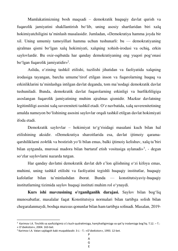 P
A
G
E
 
Mamlakatimizning bosh maqsadi – demokratik huquqiy davlat qurish va 
fuqarolik jamiyatini shakllantirish bo‘lib, uning asosiy shartlaridan biri xalq 
hokimiyatchiligini ta’minlash masalasidir. Jumladan, «Demokratiya hamma joyda bir 
xil. Uning umumiy tamoyillari hamma uchun tushunarli: bu — demokratiyaning 
ajralmas qismi bo‘lgan xalq hokimiyati, xalqning xohish-irodasi va ochiq, erkin 
saylovlardir. Bu oxir-oqibatda har qanday demokratiyaning eng yuqori pog‘onasi 
bo‘lgan fuqarolik jamiyatidir»2. 
Aslida, o‘zining tashkil etilishi, tuzilishi jihatidan va faoliyatida xalqning 
irodasiga tayangan, barcha umume’tirof etilgan inson va fuqarolarning huquq va 
erkinliklarini ta’minlashga intilgan davlat deganda, tom ma’nodagi demokratik davlat 
tushuniladi. Bunda, demokratik davlat fuqarolarning erkinligi va hurfikrliligiga 
asoslangan fuqarolik jamiyatining muhim ajralmas qismidir. Mazkur davlatning 
legitimliligi asosini xalq suvereniteti tashkil etadi. O‘z navbatida, xalq suverenitetining 
amalda namoyon bo‘lishining asosini saylovlar orqali tashkil etilgan davlat hokimiyati 
ifoda etadi. 
Demokratik saylovlar – hokimiyat to‘g‘risidagi masalani kuch bilan hal 
etilishining aksidir. «Demokratiya sharoitlarida esa, davlat ijtimoiy qarama-
qarshiliklarni zo4rlik va bostirish yo‘li bilan emas, balki ijtimoiy kelishuv, xalq ta’biri 
bilan aytganda, murosai madora bilan bartaraf etish vositasiga aylanadi»3, - degan 
so‘zlar saylovlarni nazarda tutgan. 
Har qanday davlatni demokratik davlat deb e’lon qilishning o‘zi kifoya emas, 
muhimi, uning tashkil etilishi va faoliyatini tegishli huquqiy institutlar, huquqiy 
kafolatlar 
bilan 
ta’minlashdan 
iborat. 
Bunda 
— 
konstitutsiyaviy-huquqiy 
institutlarning tizimida saylov huquqi instituti muhim rol o‘ynaydi. 
Kurs ishi mavzusining o'rganilganlik darajasi. Saylov bilan bog‘liq 
munosabatlar, masalalar faqat Konstitutsiya normalari bilan tartibga solish bilan 
chegaralanmaydi, boshqa maxsus qonunlar bilan ham tartibga solinadi. Masalan, 2019-
                                                           
2  Karimov I.A. Tinchlik va xavfsizligimiz o‘z kuch-qudratimizga, hamjihatligimizga va qat’iy irodamizga bog‘liq. T.12. – Т.: 
« O‘zbekiston», 2004. 163-bet. 
3 Karimov I.A. Vatan sajdagoh kabi muqaddasdir. 3-J. - Т.: «O‘zbekiston», 1993. 12-bet. 
