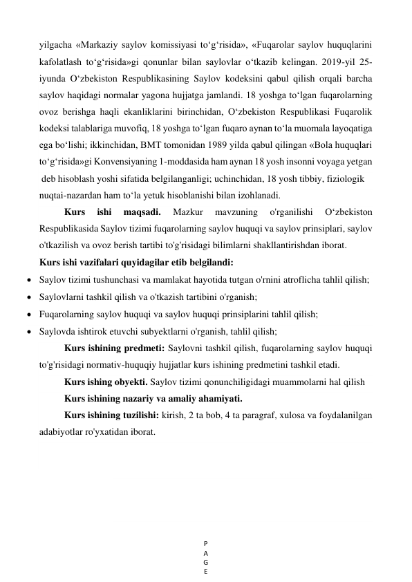 P
A
G
E
 
yilgacha «Markaziy saylov komissiyasi to‘g‘risida», «Fuqarolar saylov huquqlarini 
kafolatlash to‘g‘risida»gi qonunlar bilan saylovlar o‘tkazib kelingan. 2019-yil 25-
iyunda O‘zbekiston Respublikasining Saylov kodeksini qabul qilish orqali barcha 
saylov haqidagi normalar yagona hujjatga jamlandi. 18 yoshga to‘lgan fuqarolarning 
ovoz berishga haqli ekanliklarini birinchidan, O‘zbekiston Respublikasi Fuqarolik 
kodeksi talablariga muvofiq, 18 yoshga to‘lgan fuqaro aynan to‘la muomala layoqatiga 
ega bo‘lishi; ikkinchidan, BMT tomonidan 1989 yilda qabul qilingan «Bola huquqlari 
to‘g‘risida»gi Konvensiyaning 1-moddasida ham aynan 18 yosh insonni voyaga yetgan 
 deb hisoblash yoshi sifatida belgilanganligi; uchinchidan, 18 yosh tibbiy, fiziologik 
nuqtai-nazardan ham to‘la yetuk hisoblanishi bilan izohlanadi. 
Kurs 
ishi 
maqsadi. 
Mazkur 
mavzuning 
o'rganilishi 
O‘zbekiston 
Respublikasida Saylov tizimi fuqarolarning saylov huquqi va saylov prinsiplari, saylov 
o'tkazilish va ovoz berish tartibi to'g'risidagi bilimlarni shakllantirishdan iborat. 
Kurs ishi vazifalari quyidagilar etib belgilandi: 
 Saylov tizimi tushunchasi va mamlakat hayotida tutgan o'rnini atroflicha tahlil qilish; 
 Saylovlarni tashkil qilish va o'tkazish tartibini o'rganish; 
 Fuqarolarning saylov huquqi va saylov huquqi prinsiplarini tahlil qilish; 
 Saylovda ishtirok etuvchi subyektlarni o'rganish, tahlil qilish; 
Kurs ishining predmeti: Saylovni tashkil qilish, fuqarolarning saylov huquqi 
to'g'risidagi normativ-huquqiy hujjatlar kurs ishining predmetini tashkil etadi. 
Kurs ishing obyekti. Saylov tizimi qonunchiligidagi muammolarni hal qilish 
Kurs ishining nazariy va amaliy ahamiyati.  
Kurs ishining tuzilishi: kirish, 2 ta bob, 4 ta paragraf, xulosa va foydalanilgan 
adabiyotlar ro'yxatidan iborat. 
 
 
 
