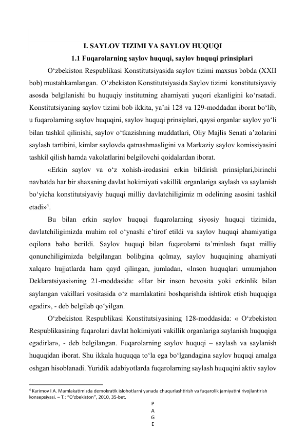 P
A
G
E
 
 
I. SAYLOV TIZIMI VA SAYLOV HUQUQI 
1.1 Fuqarolarning saylov huquqi, saylov huquqi prinsiplari 
O‘zbekiston Respublikasi Konstitutsiyasida saylov tizimi maxsus bobda (XXII 
bob) mustahkamlangan.  O‘zbekiston Konstitutsiyasida Saylov tizimi  konstitutsiyaviy 
asosda belgilanishi bu huquqiy institutning ahamiyati yuqori ekanligini ko‘rsatadi. 
Konstitutsiyaning saylov tizimi bob ikkita, ya’ni 128 va 129-moddadan iborat bo‘lib, 
u fuqarolarning saylov huquqini, saylov huquqi prinsiplari, qaysi organlar saylov yo‘li 
bilan tashkil qilinishi, saylov o‘tkazishning muddatlari, Oliy Majlis Senati a’zolarini 
saylash tartibini, kimlar saylovda qatnashmasligini va Markaziy saylov komissiyasini 
tashkil qilish hamda vakolatlarini belgilovchi qoidalardan iborat. 
«Erkin saylov va o‘z xohish-irodasini erkin bildirish prinsiplari,birinchi 
navbatda har bir shaxsning davlat hokimiyati vakillik organlariga saylash va saylanish 
bo‘yicha konstitutsiyaviy huquqi milliy davlatchiligimiz m odelining asosini tashkil 
etadi»4. 
Bu bilan erkin saylov huquqi fuqarolarning siyosiy huquqi tizimida, 
davlatchiligimizda muhim rol o‘ynashi e’tirof etildi va saylov huquqi ahamiyatiga 
oqilona baho berildi. Saylov huquqi bilan fuqarolarni ta’minlash faqat milliy 
qonunchiligimizda belgilangan bolibgina qolmay, saylov huquqining ahamiyati 
xalqaro hujjatlarda ham qayd qilingan, jumladan, «Inson huquqlari umumjahon 
Deklaratsiyasi»ning 21-moddasida: «Har bir inson bevosita yoki erkinlik bilan 
saylangan vakillari vositasida o‘z mamlakatini boshqarishda ishtirok etish huquqiga 
egadir», - deb belgilab qo‘yilgan.  
O‘zbekiston Respublikasi Konstitutsiyasining 128-moddasida: « O‘zbekiston 
Respublikasining fuqarolari davlat hokimiyati vakillik organlariga saylanish huquqiga 
egadirlar», - deb belgilangan. Fuqarolarning saylov huquqi – saylash va saylanish 
huquqidan iborat. Shu ikkala huquqqa to‘la ega bo‘lgandagina saylov huquqi amalga 
oshgan hisoblanadi. Yuridik adabiyotlarda fuqarolarning saylash huquqini aktiv saylov 
                                                           
4 Karimov I.A. Mamlakatimizda demokratik islohotlarni yanada chuqurlashtirish va fuqarolik jamiyatini rivojlantirish 
konsepsiyasi. – Т.: “O‘zbekiston”, 2010, 35-bet. 
