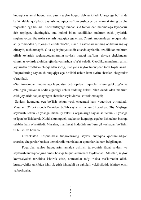 P
A
G
E
 
huquqi, saylanish huquqi esa, passiv saylov huquqi deb yuritiladi. Ularga ega bo‘lishda 
ba’zi talablar qo‘yiladi. Saylash huquqiga ma’lum yoshga yetgan mamlakatning barcha 
fuqarolari ega bo‘ladi. Konstitutsiyaga binoan sud tomonidan muomalaga layoqatsiz 
deb topilgan, shuningdek, sud hukmi bilan ozodlikdan mahrum etish joylarida 
saqlanayotgan fuqarolar saylash huquqiga ega emas. Chunki muomalaga layoqatsizlar 
aqliy tomondan ojiz, ongsiz kishilar bo‘lib, ular o‘z xatti-harakatining oqibatini anglay 
olmaydi, tushunmaydi. O‘ta og‘ir jinoyat sodir etishda ayblanib, ozodlikdan mahrum 
qilish joylarida saqlanayotganlarning saylash huquqi ma’lum  davrga cheklangan, 
chunki u joylarda alohida rejimda yashashga to‘g‘ri keladi.  Ozodlikdan mahrum qilish 
joylaridan ozodlikka chiqqandan so‘ng, ular yana saylov huquqidan to‘la foydalanadi. 
Fuqarolarning saylanish huquqiga ega bo‘lishi uchun ham ayrim shartlar, chegaralar 
o‘rnatiladi: 
–Sud tomonidan muomalaga layoqatsiz deb topilgan fuqarolar, shuningdek, og‘ir va 
o‘ta og‘ir jinoyatlar sodir etganligi uchun sudning hukmi bilan ozodlikdan mahrum 
etish joylarida saqlanayotgan shaxslar saylovlarda ishtirok etmaydi; 
–Saylash huquqiga ega bo‘lish uchun yosh chegarasi ham yuqoriroq o‘rnatiladi. 
Masalan, O‘zbekistonda Prezident bo‘lib saylanish uchun 35 yoshga, Oliy Majlisga 
saylanish uchun 25 yoshga, mahalliy vakillik organlariga saylanish uchun 21 yoshga 
to‘lgan bo‘lish kerak. Xuddi shuningdek, saylanish huquqiga ega bo‘lish uchun boshqa 
talablar ham o‘rnatiladi. Masalan, mamlakat hududida ma’lum yil yashagan bo‘lishi, 
til bilishi va hokazo.  
O‘zbekiston Respublikasi fuqarolarining saylov huquqida qo‘llaniladigan 
shartlar, chegaralar boshqa demokratik mamlakatlar qonunlarida ham belgilangan. 
Fuqarolar saylov huquqlarini amalga oshirish jarayonida faqat saylash va 
saylanish huquqidangina emas, boshqa huquqlardan ham foydalanadi. Masalan, saylov 
komissiyalari tarkibida ishtirok etish, nomzodlar to‘g ‘risida ma’lumotlar olish, 
kuzatuvchilar tarkibida ishtirok etish ishonchli va vakolatli vakil sifatida ishtirok etish 
va boshqalar. 
