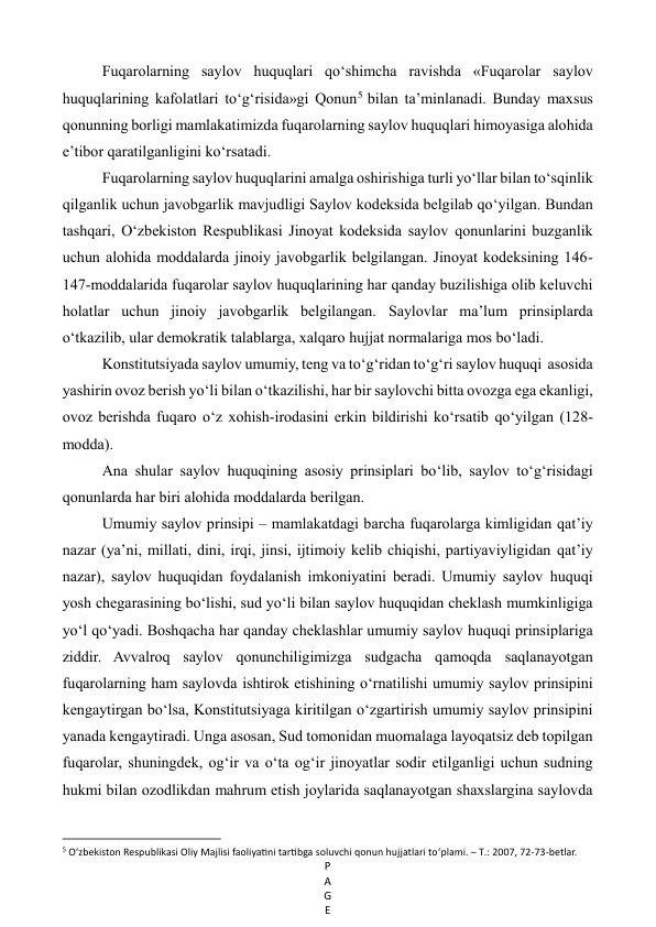 P
A
G
E
 
Fuqarolarning saylov huquqlari qo‘shimcha ravishda «Fuqarolar saylov 
huquqlarining kafolatlari to‘g‘risida»gi Qonun5  bilan ta’minlanadi. Bunday maxsus 
qonunning borligi mamlakatimizda fuqarolarning saylov huquqlari himoyasiga alohida 
e’tibor qaratilganligini ko‘rsatadi. 
Fuqarolarning saylov huquqlarini amalga oshirishiga turli yo‘llar bilan to‘sqinlik 
qilganlik uchun javobgarlik mavjudligi Saylov kodeksida belgilab qo‘yilgan. Bundan 
tashqari, O‘zbekiston Respublikasi Jinoyat kodeksida saylov qonunlarini buzganlik 
uchun alohida moddalarda jinoiy javobgarlik belgilangan. Jinoyat kodeksining 146-
147-moddalarida fuqarolar saylov huquqlarining har qanday buzilishiga olib keluvchi 
holatlar uchun jinoiy javobgarlik belgilangan. Saylovlar ma’lum prinsiplarda 
o‘tkazilib, ular demokratik talablarga, xalqaro hujjat normalariga mos bo‘ladi. 
Konstitutsiyada saylov umumiy, teng va to‘g‘ridan to‘g‘ri saylov huquqi  asosida 
yashirin ovoz berish yo‘li bilan o‘tkazilishi, har bir saylovchi bitta ovozga ega ekanligi, 
ovoz berishda fuqaro o‘z xohish-irodasini erkin bildirishi ko‘rsatib qo‘yilgan (128-
modda). 
Ana shular saylov huquqining asosiy prinsiplari bo‘lib, saylov to‘g‘risidagi 
qonunlarda har biri alohida moddalarda berilgan. 
Umumiy saylov prinsipi – mamlakatdagi barcha fuqarolarga kimligidan qat’iy 
nazar (ya’ni, millati, dini, irqi, jinsi, ijtimoiy kelib chiqishi, partiyaviyligidan qat’iy 
nazar), saylov huquqidan foydalanish imkoniyatini beradi. Umumiy saylov huquqi 
yosh chegarasining bo‘lishi, sud yo‘li bilan saylov huquqidan cheklash mumkinligiga 
yo‘l qo‘yadi. Boshqacha har qanday cheklashlar umumiy saylov huquqi prinsiplariga 
ziddir. Avvalroq saylov qonunchiligimizga sudgacha qamoqda saqlanayotgan 
fuqarolarning ham saylovda ishtirok etishining o‘rnatilishi umumiy saylov prinsipini 
kengaytirgan bo‘lsa, Konstitutsiyaga kiritilgan o‘zgartirish umumiy saylov prinsipini 
yanada kengaytiradi. Unga asosan, Sud tomonidan muomalaga layoqatsiz deb topilgan 
fuqarolar, shuningdek, og‘ir va o‘ta og‘ir jinoyatlar sodir etilganligi uchun sudning 
hukmi bilan ozodlikdan mahrum etish joylarida saqlanayotgan shaxslargina saylovda 
                                                           
5 O‘zbekiston Respublikasi Oliy Majlisi faoliyatini tartibga soluvchi qonun hujjatlari to‘plami. – Т.: 2007, 72-73-betlar. 
