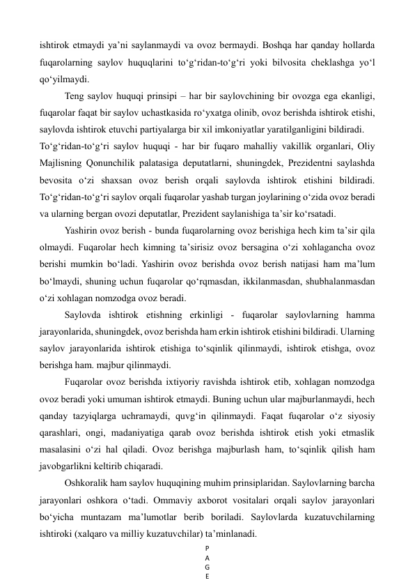 P
A
G
E
 
ishtirok etmaydi ya’ni saylanmaydi va ovoz bermaydi. Boshqa har qanday hollarda 
fuqarolarning saylov huquqlarini to‘g‘ridan-to‘g‘ri yoki bilvosita cheklashga yo‘l 
qo‘yilmaydi.  
Teng saylov huquqi prinsipi – har bir saylovchining bir ovozga ega ekanligi, 
fuqarolar faqat bir saylov uchastkasida ro‘yxatga olinib, ovoz berishda ishtirok etishi, 
saylovda ishtirok etuvchi partiyalarga bir xil imkoniyatlar yaratilganligini bildiradi. 
To‘g‘ridan-to‘g‘ri saylov huquqi - har bir fuqaro mahalliy vakillik organlari, Oliy 
Majlisning Qonunchilik palatasiga deputatlarni, shuningdek, Prezidentni saylashda 
bevosita o‘zi shaxsan ovoz berish orqali saylovda ishtirok etishini bildiradi. 
To‘g‘ridan-to‘g‘ri saylov orqali fuqarolar yashab turgan joylarining o‘zida ovoz beradi 
va ularning bergan ovozi deputatlar, Prezident saylanishiga ta’sir ko‘rsatadi. 
Yashirin ovoz berish - bunda fuqarolarning ovoz berishiga hech kim ta’sir qila 
olmaydi. Fuqarolar hech kimning ta’sirisiz ovoz bersagina o‘zi xohlagancha ovoz 
berishi mumkin bo‘ladi. Yashirin ovoz berishda ovoz berish natijasi ham ma’lum 
bo‘lmaydi, shuning uchun fuqarolar qo‘rqmasdan, ikkilanmasdan, shubhalanmasdan 
o‘zi xohlagan nomzodga ovoz beradi. 
Saylovda ishtirok etishning erkinligi - fuqarolar saylovlarning hamma 
jarayonlarida, shuningdek, ovoz berishda ham erkin ishtirok etishini bildiradi. Ularning 
saylov jarayonlarida ishtirok etishiga to‘sqinlik qilinmaydi, ishtirok etishga, ovoz 
berishga ham. majbur qilinmaydi. 
Fuqarolar ovoz berishda ixtiyoriy ravishda ishtirok etib, xohlagan nomzodga 
ovoz beradi yoki umuman ishtirok etmaydi. Buning uchun ular majburlanmaydi, hech 
qanday tazyiqlarga uchramaydi, quvg‘in qilinmaydi. Faqat fuqarolar o‘z siyosiy 
qarashlari, ongi, madaniyatiga qarab ovoz berishda ishtirok etish yoki etmaslik 
masalasini o‘zi hal qiladi. Ovoz berishga majburlash ham, to‘sqinlik qilish ham 
javobgarlikni keltirib chiqaradi. 
Oshkoralik ham saylov huquqining muhim prinsiplaridan. Saylovlarning barcha 
jarayonlari oshkora o‘tadi. Ommaviy axborot vositalari orqali saylov jarayonlari 
bo‘yicha muntazam ma’lumotlar berib boriladi. Saylovlarda kuzatuvchilarning 
ishtiroki (xalqaro va milliy kuzatuvchilar) ta’minlanadi. 
