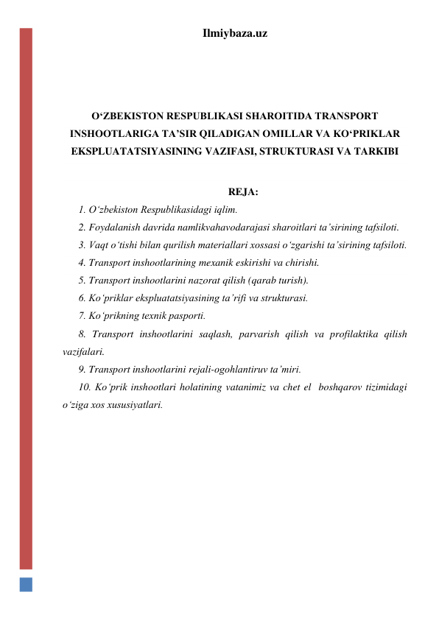 Ilmiybaza.uz 
 
 
 
O‘ZBEKISTON RESPUBLIKASI SHAROITIDA TRANSPORT 
INSHOOTLARIGA TA’SIR QILADIGAN OMILLAR VA KO‘PRIKLAR 
EKSPLUATATSIYASINING VAZIFASI, STRUKTURASI VA TARKIBI 
 
REJA: 
1. O‘zbekiston Respublikasidagi iqlim.  
2. Foydalanish davrida namlikvahavodarajasi sharoitlari ta’sirining tafsiloti.  
3. Vaqt o‘tishi bilan qurilish materiallari xossasi o‘zgarishi ta’sirining tafsiloti.  
4. Transport inshootlarining mexanik eskirishi va chirishi. 
5. Transport inshootlarini nazorat qilish (qarab turish).  
6. Ko‘priklar ekspluatatsiyasining ta’rifi va strukturasi.  
7. Ko‘prikning texnik pasporti.  
8. Transport inshootlarini saqlash, parvarish qilish va profilaktika qilish 
vazifalari.  
9. Transport inshootlarini rejali-ogohlantiruv ta’miri.   
10. Ko‘prik inshootlari holatining vatanimiz va chet el  boshqarov tizimidagi 
o‘ziga xos xususiyatlari.  
 
 
 
 
 
 
 
 
 
