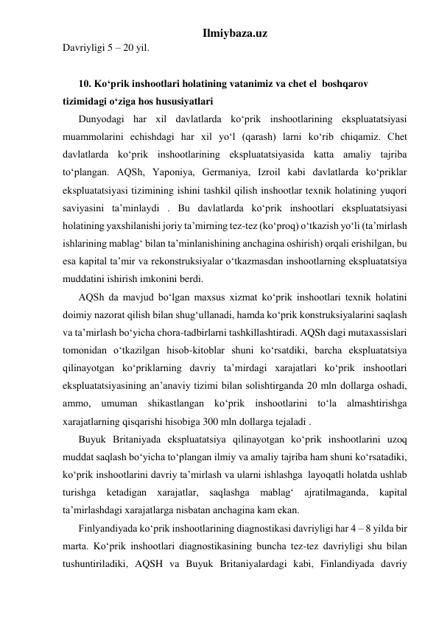 Ilmiybaza.uz 
Davriyligi 5 – 20 yil.  
 
10. Ko‘prik inshootlari holatining vatanimiz va chet el  boshqarov 
tizimidagi o‘ziga hos hususiyatlari 
Dunyodagi har xil davlatlarda ko‘prik inshootlarining ekspluatatsiyasi 
muammolarini echishdagi har xil yo‘l (qarash) larni ko‘rib chiqamiz. Chet 
davlatlarda ko‘prik inshootlarining ekspluatatsiyasida katta amaliy tajriba 
to‘plangan. AQSh, Yaponiya, Germaniya, Izroil kabi davlatlarda ko‘priklar 
ekspluatatsiyasi tizimining ishini tashkil qilish inshootlar texnik holatining yuqori 
saviyasini ta’minlaydi . Bu davlatlarda ko‘prik inshootlari ekspluatatsiyasi 
holatining yaxshilanishi joriy ta’mirning tez-tez (ko‘proq) o‘tkazish yo‘li (ta’mirlash 
ishlarining mablag‘ bilan ta’minlanishining anchagina oshirish) orqali erishilgan, bu 
esa kapital ta’mir va rekonstruksiyalar o‘tkazmasdan inshootlarning ekspluatatsiya 
muddatini ishirish imkonini berdi.   
AQSh da mavjud bo‘lgan maxsus xizmat ko‘prik inshootlari texnik holatini 
doimiy nazorat qilish bilan shug‘ullanadi, hamda ko‘prik konstruksiyalarini saqlash 
va ta’mirlash bo‘yicha chora-tadbirlarni tashkillashtiradi. AQSh dagi mutaxassislari 
tomonidan o‘tkazilgan hisob-kitoblar shuni ko‘rsatdiki, barcha ekspluatatsiya 
qilinayotgan ko‘priklarning davriy ta’mirdagi xarajatlari ko‘prik inshootlari 
ekspluatatsiyasining an’anaviy tizimi bilan solishtirganda 20 mln dollarga oshadi, 
ammo, umuman shikastlangan ko‘prik inshootlarini to‘la almashtirishga 
xarajatlarning qisqarishi hisobiga 300 mln dollarga tejaladi .        
Buyuk Britaniyada ekspluatatsiya qilinayotgan ko‘prik inshootlarini uzoq 
muddat saqlash bo‘yicha to‘plangan ilmiy va amaliy tajriba ham shuni ko‘rsatadiki, 
ko‘prik inshootlarini davriy ta’mirlash va ularni ishlashga  layoqatli holatda ushlab 
turishga ketadigan xarajatlar, saqlashga mablag‘ ajratilmaganda, kapital 
ta’mirlashdagi xarajatlarga nisbatan anchagina kam ekan.   
Finlyandiyada ko‘prik inshootlarining diagnostikasi davriyligi har 4 – 8 yilda bir 
marta. Ko‘prik inshootlari diagnostikasining buncha tez-tez davriyligi shu bilan 
tushuntiriladiki, AQSH va Buyuk Britaniyalardagi kabi, Finlandiyada davriy 
