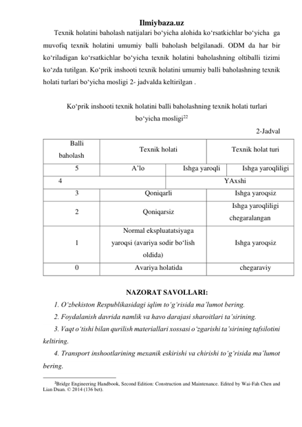 Ilmiybaza.uz 
Texnik holatini baholash natijalari bo‘yicha alohida ko‘rsatkichlar bo‘yicha  ga 
muvofiq texnik holatini umumiy balli baholash belgilanadi. ODM da har bir 
ko‘riladigan ko‘rsatkichlar bo‘yicha texnik holatini baholashning oltiballi tizimi 
ko‘zda tutilgan. Ko‘prik inshooti texnik holatini umumiy balli baholashning texnik 
holati turlari bo‘yicha mosligi 2- jadvalda keltirilgan . 
 
Ko‘prik inshooti texnik holatini balli baholashning texnik holati turlari 
bo‘yicha mosligi22 
2-Jadval 
Balli 
baholash 
Texnik holati 
Texnik holat turi 
5 
A’lo 
Ishga yaroqli 
Ishga yaroqliligi 
 4 
YAxshi 
3 
Qoniqarli 
Ishga yaroqsiz 
2 
Qoniqarsiz 
Ishga yaroqliligi 
chegaralangan 
1 
Normal ekspluatatsiyaga 
yaroqsi (avariya sodir bo‘lish 
oldida) 
Ishga yaroqsiz 
0 
Avariya holatida 
chegaraviy 
 
NAZORAT SAVOLLARI: 
1. O‘zbekiston Respublikasidagi iqlim to‘g‘risida ma’lumot bering.  
2. Foydalanish davrida namlik va havo darajasi sharoitlari ta’sirining.  
3. Vaqt o‘tishi bilan qurilish materiallari xossasi o‘zgarishi ta’sirining tafsilotini 
keltiring.  
4. Transport inshootlarining mexanik eskirishi va chirishi to‘g‘risida ma’lumot 
bering. 
                                                 
2Bridge Engineering Handbook, Second Edition: Construction and Maintenance. Edited by Wai-Fah Chen and 
Lian Duan. © 2014 (136 bet). 
 
