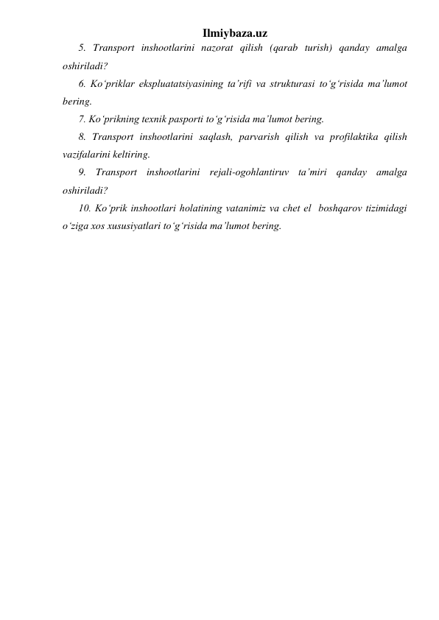 Ilmiybaza.uz 
5. Transport inshootlarini nazorat qilish (qarab turish) qanday amalga 
oshiriladi?   
6. Ko‘priklar ekspluatatsiyasining ta’rifi va strukturasi to‘g‘risida ma’lumot 
bering.  
7. Ko‘prikning texnik pasporti to‘g‘risida ma’lumot bering.  
8. Transport inshootlarini saqlash, parvarish qilish va profilaktika qilish 
vazifalarini keltiring.  
9. Transport inshootlarini rejali-ogohlantiruv ta’miri qanday amalga 
oshiriladi?   
10. Ko‘prik inshootlari holatining vatanimiz va chet el  boshqarov tizimidagi 
o‘ziga xos xususiyatlari to‘g‘risida ma’lumot bering.  
 
 
 
 
 
 
