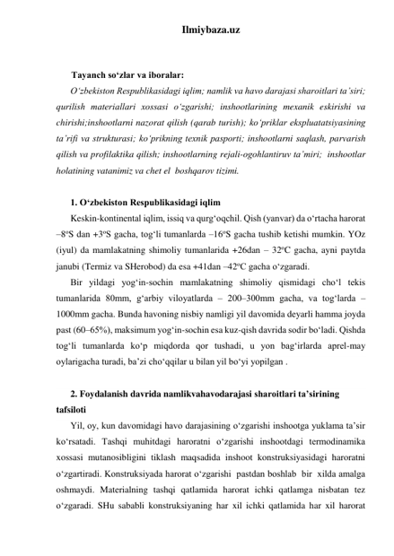 Ilmiybaza.uz 
 
 
Tayanch so‘zlar va iboralar: 
O‘zbekiston Respublikasidagi iqlim; namlik va havo darajasi sharoitlari ta’siri; 
qurilish materiallari xossasi o‘zgarishi; inshootlarining mexanik eskirishi va 
chirishi;inshootlarni nazorat qilish (qarab turish); ko‘priklar ekspluatatsiyasining 
ta’rifi va strukturasi; ko‘prikning texnik pasporti; inshootlarni saqlash, parvarish 
qilish va profilaktika qilish; inshootlarning rejali-ogohlantiruv ta’miri;  inshootlar 
holatining vatanimiz va chet el  boshqarov tizimi.  
 
1. O‘zbekiston Respublikasidagi iqlim 
Keskin-kontinental iqlim, issiq va qurg‘oqchil. Qish (yanvar) da o‘rtacha harorat 
–8oS dan +3oS gacha, tog‘li tumanlarda –16oS gacha tushib ketishi mumkin. YOz 
(iyul) da mamlakatning shimoliy tumanlarida +26dan – 32oC gacha, ayni paytda 
janubi (Termiz va SHerobod) da esa +41dan –42oC gacha o‘zgaradi.   
Bir yildagi yog‘in-sochin mamlakatning shimoliy qismidagi cho‘l tekis 
tumanlarida 80mm, g‘arbiy viloyatlarda – 200–300mm gacha, va tog‘larda – 
1000mm gacha. Bunda havoning nisbiy namligi yil davomida deyarli hamma joyda 
past (60–65%), maksimum yog‘in-sochin esa kuz-qish davrida sodir bo‘ladi. Qishda 
tog‘li tumanlarda ko‘p miqdorda qor tushadi, u yon bag‘irlarda aprel-may 
oylarigacha turadi, ba’zi cho‘qqilar u bilan yil bo‘yi yopilgan .    
 
2. Foydalanish davrida namlikvahavodarajasi sharoitlari ta’sirining 
tafsiloti 
Yil, oy, kun davomidagi havo darajasining o‘zgarishi inshootga yuklama ta’sir 
ko‘rsatadi. Tashqi muhitdagi haroratni o‘zgarishi inshootdagi termodinamika 
xossasi mutanosibligini tiklash maqsadida inshoot konstruksiyasidagi haroratni 
o‘zgartiradi. Konstruksiyada harorat o‘zgarishi  pastdan boshlab  bir  xilda amalga 
oshmaydi. Materialning tashqi qatlamida harorat ichki qatlamga nisbatan tez 
o‘zgaradi. SHu sababli konstruksiyaning har xil ichki qatlamida har xil harorat 
