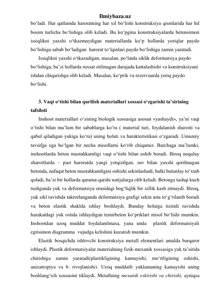 Ilmiybaza.uz 
bo‘ladi. Har qatlamda haroratning har xil bo‘lishi konstruksiya qismlarida har hil 
bosim turlicha bo‘lishiga olib keladi. Bu ko‘pgina konstruksiyalarda betonsimon 
issiqlikni yaxshi o‘tkazmaydigan materiallarda ko‘p hollarda yoriqlar paydo 
bo‘lishiga sabab bo‘ladigan  harorat to‘lqinlari paydo bo‘lishiga zamin yaratadi. 
Issiqlikni yaxshi o‘tkazadigan, masalan, po‘latda siklik deformatsiya paydo 
bo‘lishiga, ba’zi hollarda ruxsat etilmagan darajada kattalashishi va konstruksiyani 
ishdan chiqarishga olib keladi. Masalan, ko‘prik va rezervuarda yoriq paydo 
bo‘lishi. 
 
3. Vaqt o‘tishi bilan qurilish materiallari xossasi o‘zgarishi ta’sirining 
tafsiloti 
Inshoot materiallari o‘zining biologik xossasiga asosan «yashaydi», ya’ni vaqt 
o‘tishi bilan ma’lum bir sabablarga ko‘ra ( material turi, foydalanish sharoiti va 
qabul qiladigan yukiga ko‘ra) uning holati va harakteristikasi o‘zgaradi. Umumiy 
tavsifga ega bo‘lgan bir necha misollarni ko‘rib chiqamiz. Barchaga ma’lumki, 
inshootlarda beton mustahkamligi vaqt o‘tishi bilan oshib boradi. Biroq noqulay 
sharoitlarda – past haroratda yangi yotqizilgan, suv bilan yaxshi qorilmagan 
betonda, nafaqat beton mustahkamligini oshishi sekinlashadi, balki butunlay to‘xtab 
qoladi, ba’zi bir hollarda qarama-qarshi natijalarga olib keladi. Betonga tashqi kuch 
tushganda yuk va deformatsiya orasidagi bog‘liqlik bir xillik kasb etmaydi. Biroq, 
yuk sikl ravishda takrorlanganda deformatsiya grafigi sekin asta to‘g‘rilanib boradi 
va beton elastik shaklda ishlay boshlaydi. Bunday holatga tizimli ravishda 
harakatdagi yuk ostida ishlaydigan temirbeton ko‘priklari misol bo‘lishi mumkin. 
Inshootdan uzoq muddat foydalanilmasa, yana unda  plastik deformatsiyali 
egrisimon diagramma  vujudga kelishini kuzatish mumkin. 
Elastik bosqichda ishlovchi konstruksiya metall elementlari amalda barqaror 
ishlaydi. Plastik deformatsiyalar materialning fizik-mexanik xossasiga yuk ta’sirida 
chirishiga zamin yaratadi(plastikligining kamayishi, mo‘rtligining oshishi, 
anizatropiya va b. rivojlanishi). Uzoq muddatli yuklamaning kamayishi uning 
boshlang‘ich xossasini tiklaydi. Metallning mexanik eskirishi va chirishi, ayniqsa 
