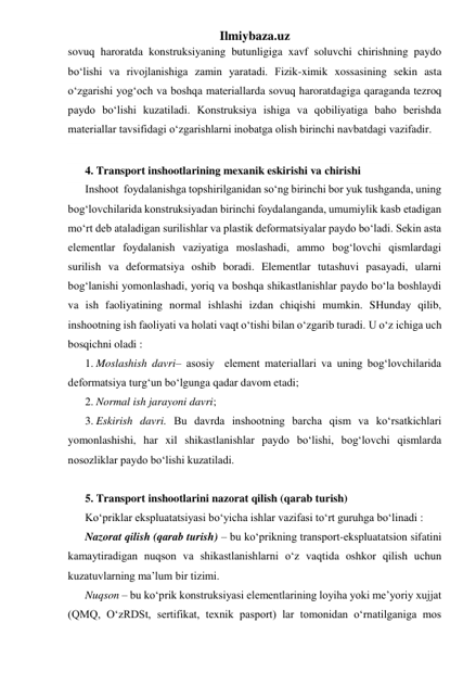 Ilmiybaza.uz 
sovuq haroratda konstruksiyaning butunligiga xavf soluvchi chirishning paydo 
bo‘lishi va rivojlanishiga zamin yaratadi. Fizik-ximik xossasining sekin asta 
o‘zgarishi yog‘och va boshqa materiallarda sovuq haroratdagiga qaraganda tezroq 
paydo bo‘lishi kuzatiladi. Konstruksiya ishiga va qobiliyatiga baho berishda 
materiallar tavsifidagi o‘zgarishlarni inobatga olish birinchi navbatdagi vazifadir.  
 
4. Transport inshootlarining mexanik eskirishi va chirishi 
Inshoot  foydalanishga topshirilganidan so‘ng birinchi bor yuk tushganda, uning 
bog‘lovchilarida konstruksiyadan birinchi foydalanganda, umumiylik kasb etadigan 
mo‘rt deb ataladigan surilishlar va plastik deformatsiyalar paydo bo‘ladi. Sekin asta 
elementlar foydalanish vaziyatiga moslashadi, ammo bog‘lovchi qismlardagi 
surilish va deformatsiya oshib boradi. Elementlar tutashuvi pasayadi, ularni 
bog‘lanishi yomonlashadi, yoriq va boshqa shikastlanishlar paydo bo‘la boshlaydi 
va ish faoliyatining normal ishlashi izdan chiqishi mumkin. SHunday qilib, 
inshootning ish faoliyati va holati vaqt o‘tishi bilan o‘zgarib turadi. U o‘z ichiga uch 
bosqichni oladi : 
1. Moslashish davri– asosiy  element materiallari va uning bog‘lovchilarida 
deformatsiya turg‘un bo‘lgunga qadar davom etadi; 
2. Normal ish jarayoni davri; 
3. Eskirish davri. Bu davrda inshootning barcha qism va ko‘rsatkichlari 
yomonlashishi, har xil shikastlanishlar paydo bo‘lishi, bog‘lovchi qismlarda 
nosozliklar paydo bo‘lishi kuzatiladi.    
 
5. Transport inshootlarini nazorat qilish (qarab turish) 
Ko‘priklar ekspluatatsiyasi bo‘yicha ishlar vazifasi to‘rt guruhga bo‘linadi : 
Nazorat qilish (qarab turish) – bu ko‘prikning transport-ekspluatatsion sifatini 
kamaytiradigan nuqson va shikastlanishlarni o‘z vaqtida oshkor qilish uchun 
kuzatuvlarning ma’lum bir tizimi.  
Nuqson – bu ko‘prik konstruksiyasi elementlarining loyiha yoki me’yoriy xujjat 
(QMQ, O‘zRDSt, sertifikat, texnik pasport) lar tomonidan o‘rnatilganiga mos 
