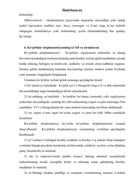 Ilmiybaza.uz 
kelmasligi.    
SHikastlanish – ekspluatatsiya jarayonida nuqsonlar mavjudligi yoki tashqi 
muhit tajovuzkor omillari (suv, havo, texnogen va b.lar) ning ta’siri keltirib 
chiqargan, konstruksiya yoki inshootning ayrim elementlarining har qanday 
bo‘zilishi.  
 
6. Ko‘priklar ekspluatatsiyasining ta’rifi va strukturasi 
Ko‘priklar ekspluatatsiyasi – ko‘priklar, regulyasion inshootlar va ularga 
bevosita tutashadigan territoriyalarning jami hisobiy xizmat qilish muddatini yaroqli 
holda ishining butligini ta’minlovchi, tashkiliy va texnik chora-tadbirlar majmui. 
Xizmat qilish muddatining kalendar davomiyligi mazkur inshoot uchun loyihada 
yoki normativ hujjatlarda belgilanadi.   
Umuman ko‘priklar xizmat qilish zonasiga quyidagilar kiradi : 
1) bo‘ylama yo‘nalishada - ko‘prik (yo‘l o‘tkazgich) ning o‘zi va ikki tomondan 
6m uzunlikdagi unga tutashadigan kirish uchastkalari; 
2) ko‘ndalang yo‘nalishda - ko‘priklar ko‘tarma konusida yoki regulyasion 
inshootlar mavjudligida  uzunligi bo‘ylab inshootning yuqori va past tomoniga 25m 
uzunlikka. Yo‘l o‘tkazgichlarda bu zona inshoot konusining eni bilan cheklanadi;    
3) suv oqimi o‘zani oqim bo‘yicha yuqori va pasti bo‘ylab 100m uzunlikda 
kuzatiladi. 
Ko‘priklar ekspluatatsiya bo‘yicha ko‘priklar ekspluatatsiyasi xizmati 
shug‘ullanadi.  Ko‘priklar ekspluatatsiyasi xizmatining vazifalari quyidagilar 
hisoblanadi : 
1) yo‘l uchun o‘rnatilgan hisobiy tezlikda va hisobiy o‘q yuklari bilan transport 
vositalari hamda piyodalar harakatini yil davomida, uzluksiz, xavfsiz va har jihatdan 
qulay (komfortli) ta’minlash;   
2) ish va material-texnik manba (resurs) larning minimal xarajatlarida 
inshootlarning texnik yaroqlilik holati va ularning ximat qilishining hisobiy 
muddatini ta’minlash; 
3) yo‘llardagi harakat jadalligi va transport vositalarining massasi o‘sishini 
