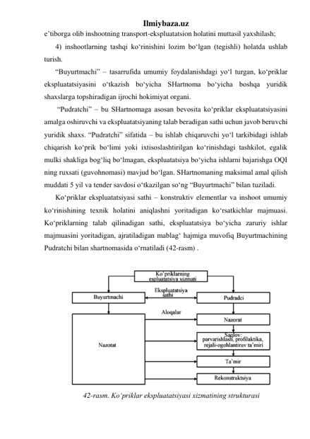 Ilmiybaza.uz 
e’tiborga olib inshootning transport-ekspluatatsion holatini muttasil yaxshilash; 
4) inshootlarning tashqi ko‘rinishini lozim bo‘lgan (tegishli) holatda ushlab 
turish. 
“Buyurtmachi” – tasarrufida umumiy foydalanishdagi yo‘l turgan, ko‘priklar 
ekspluatatsiyasini o‘tkazish bo‘yicha SHartnoma bo‘yicha boshqa yuridik 
shaxslarga topshiradigan ijrochi hokimiyat organi. 
 “Pudratchi” – bu SHartnomaga asosan bevosita ko‘priklar ekspluatatsiyasini 
amalga oshiruvchi va ekspluatatsiyaning talab beradigan sathi uchun javob beruvchi 
yuridik shaxs. “Pudratchi” sifatida – bu ishlab chiqaruvchi yo‘l tarkibidagi ishlab 
chiqarish ko‘prik bo‘limi yoki ixtisoslashtirilgan ko‘rinishdagi tashkilot, egalik 
mulki shakliga bog‘liq bo‘lmagan, ekspluatatsiya bo‘yicha ishlarni bajarishga OQI 
ning ruxsati (guvohnomasi) mavjud bo‘lgan. SHartnomaning maksimal amal qilish 
muddati 5 yil va tender savdosi o‘tkazilgan so‘ng “Buyurtmachi” bilan tuziladi. 
Ko‘priklar ekspluatatsiyasi sathi – konstruktiv elementlar va inshoot umumiy 
ko‘rinishining texnik holatini aniqlashni yoritadigan ko‘rsatkichlar majmuasi. 
Ko‘priklarning talab qilinadigan sathi, ekspluatatsiya bo‘yicha zaruriy ishlar 
majmuasini yoritadigan, ajratiladigan mablag‘ hajmiga muvofiq Buyurtmachining 
Pudratchi bilan shartnomasida o‘rnatiladi (42-rasm) .  
 
 
42-rasm. Ko‘priklar ekspluatatsiyasi xizmatining strukturasi 
