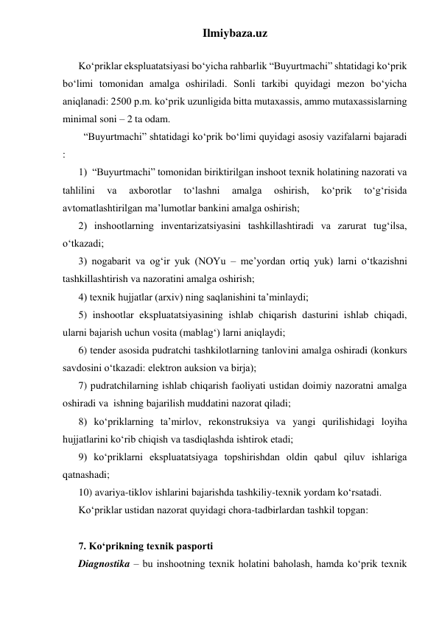 Ilmiybaza.uz 
 
Ko‘priklar ekspluatatsiyasi bo‘yicha rahbarlik “Buyurtmachi” shtatidagi ko‘prik 
bo‘limi tomonidan amalga oshiriladi. Sonli tarkibi quyidagi mezon bo‘yicha 
aniqlanadi: 2500 p.m. ko‘prik uzunligida bitta mutaxassis, ammo mutaxassislarning 
minimal soni – 2 ta odam.  
  “Buyurtmachi” shtatidagi ko‘prik bo‘limi quyidagi asosiy vazifalarni bajaradi 
: 
1)  “Buyurtmachi” tomonidan biriktirilgan inshoot texnik holatining nazorati va 
tahlilini 
va 
axborotlar 
to‘lashni 
amalga 
oshirish, 
ko‘prik 
to‘g‘risida 
avtomatlashtirilgan ma’lumotlar bankini amalga oshirish; 
2) inshootlarning inventarizatsiyasini tashkillashtiradi va zarurat tug‘ilsa, 
o‘tkazadi; 
3) nogabarit va og‘ir yuk (NOYu – me’yordan ortiq yuk) larni o‘tkazishni 
tashkillashtirish va nazoratini amalga oshirish; 
4) texnik hujjatlar (arxiv) ning saqlanishini ta’minlaydi; 
5) inshootlar ekspluatatsiyasining ishlab chiqarish dasturini ishlab chiqadi, 
ularni bajarish uchun vosita (mablag‘) larni aniqlaydi; 
6) tender asosida pudratchi tashkilotlarning tanlovini amalga oshiradi (konkurs 
savdosini o‘tkazadi: elektron auksion va birja);  
7) pudratchilarning ishlab chiqarish faoliyati ustidan doimiy nazoratni amalga 
oshiradi va  ishning bajarilish muddatini nazorat qiladi; 
8) ko‘priklarning ta’mirlov, rekonstruksiya va yangi qurilishidagi loyiha 
hujjatlarini ko‘rib chiqish va tasdiqlashda ishtirok etadi; 
9) ko‘priklarni ekspluatatsiyaga topshirishdan oldin qabul qiluv ishlariga 
qatnashadi; 
10) avariya-tiklov ishlarini bajarishda tashkiliy-texnik yordam ko‘rsatadi.  
Ko‘priklar ustidan nazorat quyidagi chora-tadbirlardan tashkil topgan: 
 
7. Ko‘prikning texnik pasporti 
Diagnostika – bu inshootning texnik holatini baholash, hamda ko‘prik texnik 
