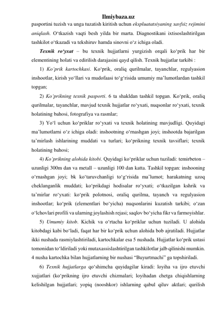 Ilmiybaza.uz 
pasportini tuzish va unga tuzatish kiritish uchun ekspluatatsiyaning xavfsiz rejimini 
aniqlash. O‘tkazish vaqti besh yilda bir marta. Diagnostikani ixtisoslashtirilgan 
tashkilot o‘tkazadi va tekshiruv hamda sinovni o‘z ichiga oladi. 
Texnik ro‘yxat – bu texnik hujjatlarni yurgizish orqali ko‘prik har bir 
elementining holati va edirilish darajasini qayd qilish. Texnik hujjatlar tarkibi :  
1) Ko‘prik kartochkasi. Ko‘prik, oraliq qurilmalar, tayanchlar, regulyasion 
inshootlar, kirish yo‘llari va mudofaasi to‘g‘risida umumiy ma’lumotlardan tashkil 
topgan; 
2) Ko‘prikning texnik pasporti. 6 ta shakldan tashkil topgan. Ko‘prik, oraliq 
qurilmalar, tayanchlar, mavjud texnik hujjatlar ro‘yxati, nuqsonlar ro‘yxati, texnik 
holatining bahosi, fotografiya va rasmlar; 
3) Yo‘l uchun ko‘priklar ro‘yxati va texnik holatining mavjudligi. Quyidagi 
ma’lumotlarni o‘z ichiga oladi: inshootning o‘rnashgan joyi; inshootda bajarilgan 
ta’mirlash ishlarining muddati va turlari; ko‘prikning texnik tavsiflari; texnik 
holatining bahosi;  
4) Ko‘prikning alohida kitobi. Quyidagi ko‘priklar uchun tuziladi: temirbeton – 
uzunligi 300m dan va metall – uzunligi 100 dan katta. Tashkil topgan: inshooning 
o‘rnashgan joyi; bk ko‘taruvchanligi to‘g‘risida ma’lumot; harakatning uzoq 
cheklanganlik muddati; ko‘prikdagi hodisalar ro‘yxati; o‘tkazilgan kshrik va 
ta’mirlar ro‘yxati: ko‘prik polotnosi, oraliq qurilma, tayanch va regulyasion 
inshootlar; ko‘prik (elementlari bo‘yicha) nuqsonlarini kuzatish tarkibi; o‘zan 
o‘lchovlari profili va ularning joylashish rejasi; saqlov bo‘yicha fikr va farmoyishlar.       
5) Umumiy kitob. Kichik va o‘rtacha ko‘priklar uchun tuziladi. U alohida 
kitobdagi kabi bo‘ladi, faqat har bir ko‘prik uchun alohida bob ajratiladi. Hujjatlar 
ikki nushada rasmiylashtiriladi, kartochkalar esa 5 nushada. Hujjatlar ko‘prik ustasi 
tomonidan to‘ldiriladi yoki mutaxassislashtirilgan tashkilotlar jalb qilinishi mumkin. 
4 nusha kartochka bilan hujjatlarning bir nushasi “Buyurtmachi” ga topshiriladi. 
6) Texnik hujjatlarga qo‘shimcha quyidagilar kiradi: loyiha va ijro etuvchi 
xujjatlari (ko‘prikning ijro etuvchi chizmalari; loyihadan chetga chiqishlarning 
kelishilgan hujjatlari; yopiq (nooshkor) ishlarning qabul qiluv aktlari; qurilish 
