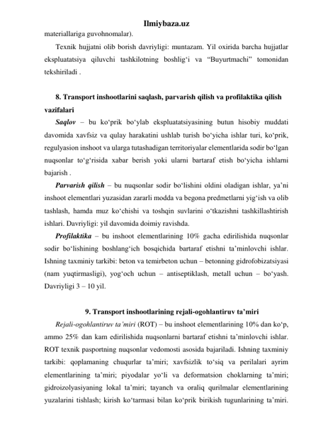 Ilmiybaza.uz 
materiallariga guvohnomalar). 
Texnik hujjatni olib borish davriyligi: muntazam. Yil oxirida barcha hujjatlar 
ekspluatatsiya qiluvchi tashkilotning boshlig‘i va “Buyurtmachi” tomonidan 
tekshiriladi .   
 
8. Transport inshootlarini saqlash, parvarish qilish va profilaktika qilish 
vazifalari 
Saqlov – bu ko‘prik bo‘ylab ekspluatatsiyasining butun hisobiy muddati 
davomida xavfsiz va qulay harakatini ushlab turish bo‘yicha ishlar turi, ko‘prik, 
regulyasion inshoot va ularga tutashadigan territoriyalar elementlarida sodir bo‘lgan 
nuqsonlar to‘g‘risida xabar berish yoki ularni bartaraf etish bo‘yicha ishlarni 
bajarish .  
Parvarish qilish – bu nuqsonlar sodir bo‘lishini oldini oladigan ishlar, ya’ni 
inshoot elementlari yuzasidan zararli modda va begona predmetlarni yig‘ish va olib 
tashlash, hamda muz ko‘chishi va toshqin suvlarini o‘tkazishni tashkillashtirish 
ishlari. Davriyligi: yil davomida doimiy ravishda.    
Profilaktika – bu inshoot elementlarining 10% gacha edirilishida nuqsonlar 
sodir bo‘lishining boshlang‘ich bosqichida bartaraf etishni ta’minlovchi ishlar. 
Ishning taxminiy tarkibi: beton va temirbeton uchun – betonning gidrofobizatsiyasi 
(nam yuqtirmasligi), yog‘och uchun – antiseptiklash, metall uchun – bo‘yash. 
Davriyligi 3 – 10 yil.     
 
9. Transport inshootlarining rejali-ogohlantiruv ta’miri 
Rejali-ogohlantiruv ta’miri (ROT) – bu inshoot elementlarining 10% dan ko‘p, 
ammo 25% dan kam edirilishida nuqsonlarni bartaraf etishni ta’minlovchi ishlar. 
ROT texnik pasportning nuqsonlar vedomosti asosida bajariladi. Ishning taxminiy 
tarkibi: qoplamaning chuqurlar ta’miri; xavfsizlik to‘siq va perilalari ayrim 
elementlarining ta’miri; piyodalar yo‘li va deformatsion choklarning ta’miri; 
gidroizolyasiyaning lokal ta’miri; tayanch va oraliq qurilmalar elementlarining 
yuzalarini tishlash; kirish ko‘tarmasi bilan ko‘prik birikish tugunlarining ta’miri. 
