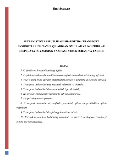 Ilmiybaza.uz 
 
 
 
 
 
O‘ZBEKISTON RESPUBLIKASI SHAROITIDA TRANSPORT 
INSHOOTLARIGA TA’SIR QILADIGAN OMILLAR VA KO‘PRIKLAR 
EKSPLUATATSIYASINING VAZIFASI, STRUKTURASI VA TARKIBI 
 
 
REJA: 
1. O‘zbekiston Respublikasidagi iqlim.  
2. Foydalanish davrida namlikvahavodarajasi sharoitlari ta’sirining tafsiloti.  
3. Vaqt o‘tishi bilan qurilish materiallari xossasi o‘zgarishi ta’sirining tafsiloti.  
4. Transport inshootlarining mexanik eskirishi va chirishi. 
5. Transport inshootlarini nazorat qilish (qarab turish).  
6. Ko‘priklar ekspluatatsiyasining ta’rifi va strukturasi.  
7. Ko‘prikning texnik pasporti.  
8. Transport inshootlarini saqlash, parvarish qilish va profilaktika qilish 
vazifalari.  
9. Transport inshootlarini rejali-ogohlantiruv ta’miri.   
10. Ko‘prik inshootlari holatining vatanimiz va chet el  boshqarov tizimidagi 
o‘ziga xos xususiyatlari.  
 
 
 
 
 
 
