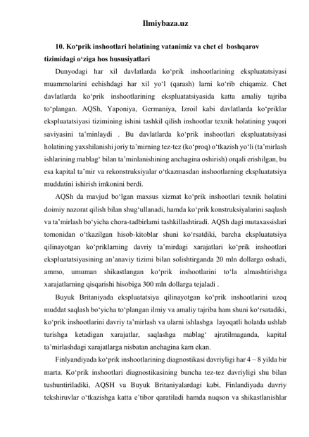 Ilmiybaza.uz 
 
10. Ko‘prik inshootlari holatining vatanimiz va chet el  boshqarov 
tizimidagi o‘ziga hos hususiyatlari 
Dunyodagi har xil davlatlarda ko‘prik inshootlarining ekspluatatsiyasi 
muammolarini echishdagi har xil yo‘l (qarash) larni ko‘rib chiqamiz. Chet 
davlatlarda ko‘prik inshootlarining ekspluatatsiyasida katta amaliy tajriba 
to‘plangan. AQSh, Yaponiya, Germaniya, Izroil kabi davlatlarda ko‘priklar 
ekspluatatsiyasi tizimining ishini tashkil qilish inshootlar texnik holatining yuqori 
saviyasini ta’minlaydi . Bu davlatlarda ko‘prik inshootlari ekspluatatsiyasi 
holatining yaxshilanishi joriy ta’mirning tez-tez (ko‘proq) o‘tkazish yo‘li (ta’mirlash 
ishlarining mablag‘ bilan ta’minlanishining anchagina oshirish) orqali erishilgan, bu 
esa kapital ta’mir va rekonstruksiyalar o‘tkazmasdan inshootlarning ekspluatatsiya 
muddatini ishirish imkonini berdi.   
AQSh da mavjud bo‘lgan maxsus xizmat ko‘prik inshootlari texnik holatini 
doimiy nazorat qilish bilan shug‘ullanadi, hamda ko‘prik konstruksiyalarini saqlash 
va ta’mirlash bo‘yicha chora-tadbirlarni tashkillashtiradi. AQSh dagi mutaxassislari 
tomonidan o‘tkazilgan hisob-kitoblar shuni ko‘rsatdiki, barcha ekspluatatsiya 
qilinayotgan ko‘priklarning davriy ta’mirdagi xarajatlari ko‘prik inshootlari 
ekspluatatsiyasining an’anaviy tizimi bilan solishtirganda 20 mln dollarga oshadi, 
ammo, umuman shikastlangan ko‘prik inshootlarini to‘la almashtirishga 
xarajatlarning qisqarishi hisobiga 300 mln dollarga tejaladi .        
Buyuk Britaniyada ekspluatatsiya qilinayotgan ko‘prik inshootlarini uzoq 
muddat saqlash bo‘yicha to‘plangan ilmiy va amaliy tajriba ham shuni ko‘rsatadiki, 
ko‘prik inshootlarini davriy ta’mirlash va ularni ishlashga  layoqatli holatda ushlab 
turishga ketadigan xarajatlar, saqlashga mablag‘ ajratilmaganda, kapital 
ta’mirlashdagi xarajatlarga nisbatan anchagina kam ekan.   
Finlyandiyada ko‘prik inshootlarining diagnostikasi davriyligi har 4 – 8 yilda bir 
marta. Ko‘prik inshootlari diagnostikasining buncha tez-tez davriyligi shu bilan 
tushuntiriladiki, AQSH va Buyuk Britaniyalardagi kabi, Finlandiyada davriy 
tekshiruvlar o‘tkazishga katta e’tibor qaratiladi hamda nuqson va shikastlanishlar 
