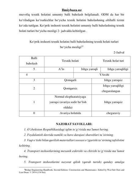 Ilmiybaza.uz 
muvofiq texnik holatini umumiy balli baholash belgilanadi. ODM da har bir 
ko‘riladigan ko‘rsatkichlar bo‘yicha texnik holatini baholashning oltiballi tizimi 
ko‘zda tutilgan. Ko‘prik inshooti texnik holatini umumiy balli baholashning texnik 
holati turlari bo‘yicha mosligi 2- jadvalda keltirilgan . 
 
Ko‘prik inshooti texnik holatini balli baholashning texnik holati turlari 
bo‘yicha mosligi22 
2-Jadval 
Balli 
baholash 
Texnik holati 
Texnik holat turi 
5 
A’lo 
Ishga yaroqli 
Ishga yaroqliligi 
 4 
YAxshi 
3 
Qoniqarli 
Ishga yaroqsiz 
2 
Qoniqarsiz 
Ishga yaroqliligi 
chegaralangan 
1 
Normal ekspluatatsiyaga 
yaroqsi (avariya sodir bo‘lish 
oldida) 
Ishga yaroqsiz 
0 
Avariya holatida 
chegaraviy 
 
NAZORAT SAVOLLARI: 
1. O‘zbekiston Respublikasidagi iqlim to‘g‘risida ma’lumot bering.  
2. Foydalanish davrida namlik va havo darajasi sharoitlari ta’sirining.  
3. Vaqt o‘tishi bilan qurilish materiallari xossasi o‘zgarishi ta’sirining tafsilotini 
keltiring.  
4. Transport inshootlarining mexanik eskirishi va chirishi to‘g‘risida ma’lumot 
bering. 
5. Transport inshootlarini nazorat qilish (qarab turish) qanday amalga 
                                                 
2Bridge Engineering Handbook, Second Edition: Construction and Maintenance. Edited by Wai-Fah Chen and 
Lian Duan. © 2014 (136 bet). 
 
