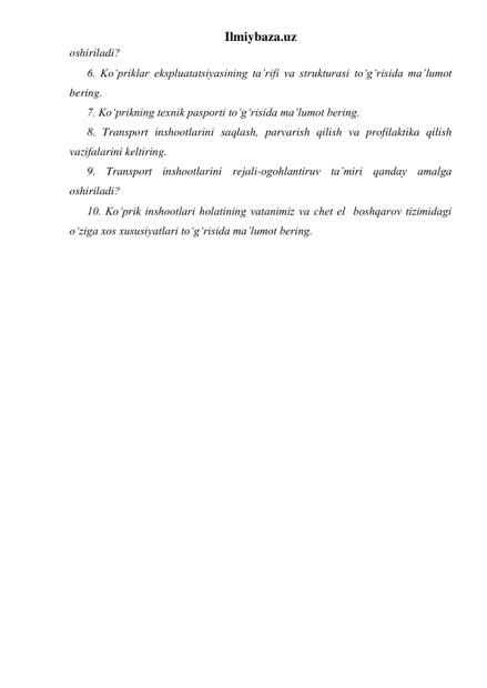 Ilmiybaza.uz 
oshiriladi?   
6. Ko‘priklar ekspluatatsiyasining ta’rifi va strukturasi to‘g‘risida ma’lumot 
bering.  
7. Ko‘prikning texnik pasporti to‘g‘risida ma’lumot bering.  
8. Transport inshootlarini saqlash, parvarish qilish va profilaktika qilish 
vazifalarini keltiring.  
9. Transport inshootlarini rejali-ogohlantiruv ta’miri qanday amalga 
oshiriladi?   
10. Ko‘prik inshootlari holatining vatanimiz va chet el  boshqarov tizimidagi 
o‘ziga xos xususiyatlari to‘g‘risida ma’lumot bering.  
 
 
 
 
 
 
 
 
 
 
