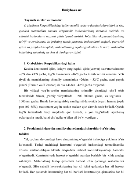 Ilmiybaza.uz 
 
Tayanch so‘zlar va iboralar: 
O‘zbekiston Respublikasidagi iqlim; namlik va havo darajasi sharoitlari ta’siri; 
qurilish materiallari xossasi o‘zgarishi; inshootlarining mexanik eskirishi va 
chirishi;inshootlarni nazorat qilish (qarab turish); ko‘priklar ekspluatatsiyasining 
ta’rifi va strukturasi; ko‘prikning texnik pasporti; inshootlarni saqlash, parvarish 
qilish va profilaktika qilish; inshootlarning rejali-ogohlantiruv ta’miri;  inshootlar 
holatining vatanimiz va chet el  boshqarov tizimi.  
 
1. O‘zbekiston Respublikasidagi iqlim 
Keskin-kontinental iqlim, issiq va qurg‘oqchil. Qish (yanvar) da o‘rtacha harorat 
–8oS dan +3oS gacha, tog‘li tumanlarda –16oS gacha tushib ketishi mumkin. YOz 
(iyul) da mamlakatning shimoliy tumanlarida +26dan – 32oC gacha, ayni paytda 
janubi (Termiz va SHerobod) da esa +41dan –42oC gacha o‘zgaradi.   
Bir yildagi yog‘in-sochin mamlakatning shimoliy qismidagi cho‘l tekis 
tumanlarida 80mm, g‘arbiy viloyatlarda – 200–300mm gacha, va tog‘larda – 
1000mm gacha. Bunda havoning nisbiy namligi yil davomida deyarli hamma joyda 
past (60–65%), maksimum yog‘in-sochin esa kuz-qish davrida sodir bo‘ladi. Qishda 
tog‘li tumanlarda ko‘p miqdorda qor tushadi, u yon bag‘irlarda aprel-may 
oylarigacha turadi, ba’zi cho‘qqilar u bilan yil bo‘yi yopilgan .    
 
2. Foydalanish davrida namlikvahavodarajasi sharoitlari ta’sirining 
tafsiloti 
Yil, oy, kun davomidagi havo darajasining o‘zgarishi inshootga yuklama ta’sir 
ko‘rsatadi. Tashqi muhitdagi haroratni o‘zgarishi inshootdagi termodinamika 
xossasi mutanosibligini tiklash maqsadida inshoot konstruksiyasidagi haroratni 
o‘zgartiradi. Konstruksiyada harorat o‘zgarishi  pastdan boshlab  bir  xilda amalga 
oshmaydi. Materialning tashqi qatlamida harorat ichki qatlamga nisbatan tez 
o‘zgaradi. SHu sababli konstruksiyaning har xil ichki qatlamida har xil harorat 
bo‘ladi. Har qatlamda haroratning har xil bo‘lishi konstruksiya qismlarida har hil 
