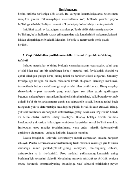 Ilmiybaza.uz 
bosim turlicha bo‘lishiga olib keladi. Bu ko‘pgina konstruksiyalarda betonsimon 
issiqlikni yaxshi o‘tkazmaydigan materiallarda ko‘p hollarda yoriqlar paydo 
bo‘lishiga sabab bo‘ladigan  harorat to‘lqinlari paydo bo‘lishiga zamin yaratadi. 
Issiqlikni yaxshi o‘tkazadigan, masalan, po‘latda siklik deformatsiya paydo 
bo‘lishiga, ba’zi hollarda ruxsat etilmagan darajada kattalashishi va konstruksiyani 
ishdan chiqarishga olib keladi. Masalan, ko‘prik va rezervuarda yoriq paydo 
bo‘lishi. 
 
3. Vaqt o‘tishi bilan qurilish materiallari xossasi o‘zgarishi ta’sirining 
tafsiloti 
Inshoot materiallari o‘zining biologik xossasiga asosan «yashaydi», ya’ni vaqt 
o‘tishi bilan ma’lum bir sabablarga ko‘ra ( material turi, foydalanish sharoiti va 
qabul qiladigan yukiga ko‘ra) uning holati va harakteristikasi o‘zgaradi. Umumiy 
tavsifga ega bo‘lgan bir necha misollarni ko‘rib chiqamiz. Barchaga ma’lumki, 
inshootlarda beton mustahkamligi vaqt o‘tishi bilan oshib boradi. Biroq noqulay 
sharoitlarda – past haroratda yangi yotqizilgan, suv bilan yaxshi qorilmagan 
betonda, nafaqat beton mustahkamligini oshishi sekinlashadi, balki butunlay to‘xtab 
qoladi, ba’zi bir hollarda qarama-qarshi natijalarga olib keladi. Betonga tashqi kuch 
tushganda yuk va deformatsiya orasidagi bog‘liqlik bir xillik kasb etmaydi. Biroq, 
yuk sikl ravishda takrorlanganda deformatsiya grafigi sekin asta to‘g‘rilanib boradi 
va beton elastik shaklda ishlay boshlaydi. Bunday holatga tizimli ravishda 
harakatdagi yuk ostida ishlaydigan temirbeton ko‘priklari misol bo‘lishi mumkin. 
Inshootdan uzoq muddat foydalanilmasa, yana unda  plastik deformatsiyali 
egrisimon diagramma  vujudga kelishini kuzatish mumkin. 
Elastik bosqichda ishlovchi konstruksiya metall elementlari amalda barqaror 
ishlaydi. Plastik deformatsiyalar materialning fizik-mexanik xossasiga yuk ta’sirida 
chirishiga zamin yaratadi(plastikligining kamayishi, mo‘rtligining oshishi, 
anizatropiya va b. rivojlanishi). Uzoq muddatli yuklamaning kamayishi uning 
boshlang‘ich xossasini tiklaydi. Metallning mexanik eskirishi va chirishi, ayniqsa 
sovuq haroratda konstruksiyaning butunligiga xavf soluvchi chirishning paydo 
