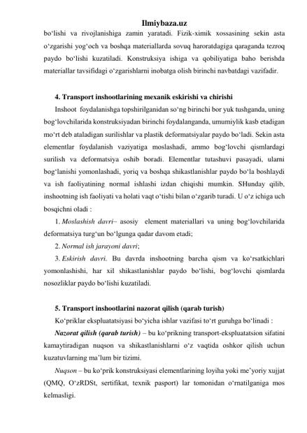 Ilmiybaza.uz 
bo‘lishi va rivojlanishiga zamin yaratadi. Fizik-ximik xossasining sekin asta 
o‘zgarishi yog‘och va boshqa materiallarda sovuq haroratdagiga qaraganda tezroq 
paydo bo‘lishi kuzatiladi. Konstruksiya ishiga va qobiliyatiga baho berishda 
materiallar tavsifidagi o‘zgarishlarni inobatga olish birinchi navbatdagi vazifadir.  
 
4. Transport inshootlarining mexanik eskirishi va chirishi 
Inshoot  foydalanishga topshirilganidan so‘ng birinchi bor yuk tushganda, uning 
bog‘lovchilarida konstruksiyadan birinchi foydalanganda, umumiylik kasb etadigan 
mo‘rt deb ataladigan surilishlar va plastik deformatsiyalar paydo bo‘ladi. Sekin asta 
elementlar foydalanish vaziyatiga moslashadi, ammo bog‘lovchi qismlardagi 
surilish va deformatsiya oshib boradi. Elementlar tutashuvi pasayadi, ularni 
bog‘lanishi yomonlashadi, yoriq va boshqa shikastlanishlar paydo bo‘la boshlaydi 
va ish faoliyatining normal ishlashi izdan chiqishi mumkin. SHunday qilib, 
inshootning ish faoliyati va holati vaqt o‘tishi bilan o‘zgarib turadi. U o‘z ichiga uch 
bosqichni oladi : 
1. Moslashish davri– asosiy  element materiallari va uning bog‘lovchilarida 
deformatsiya turg‘un bo‘lgunga qadar davom etadi; 
2. Normal ish jarayoni davri; 
3. Eskirish davri. Bu davrda inshootning barcha qism va ko‘rsatkichlari 
yomonlashishi, har xil shikastlanishlar paydo bo‘lishi, bog‘lovchi qismlarda 
nosozliklar paydo bo‘lishi kuzatiladi.    
 
5. Transport inshootlarini nazorat qilish (qarab turish) 
Ko‘priklar ekspluatatsiyasi bo‘yicha ishlar vazifasi to‘rt guruhga bo‘linadi : 
Nazorat qilish (qarab turish) – bu ko‘prikning transport-ekspluatatsion sifatini 
kamaytiradigan nuqson va shikastlanishlarni o‘z vaqtida oshkor qilish uchun 
kuzatuvlarning ma’lum bir tizimi.  
Nuqson – bu ko‘prik konstruksiyasi elementlarining loyiha yoki me’yoriy xujjat 
(QMQ, O‘zRDSt, sertifikat, texnik pasport) lar tomonidan o‘rnatilganiga mos 
kelmasligi.    
