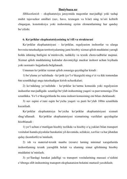 Ilmiybaza.uz 
SHikastlanish – ekspluatatsiya jarayonida nuqsonlar mavjudligi yoki tashqi 
muhit tajovuzkor omillari (suv, havo, texnogen va b.lar) ning ta’siri keltirib 
chiqargan, konstruksiya yoki inshootning ayrim elementlarining har qanday 
bo‘zilishi.  
 
6. Ko‘priklar ekspluatatsiyasining ta’rifi va strukturasi 
Ko‘priklar ekspluatatsiyasi – ko‘priklar, regulyasion inshootlar va ularga 
bevosita tutashadigan territoriyalarning jami hisobiy xizmat qilish muddatini yaroqli 
holda ishining butligini ta’minlovchi, tashkiliy va texnik chora-tadbirlar majmui. 
Xizmat qilish muddatining kalendar davomiyligi mazkur inshoot uchun loyihada 
yoki normativ hujjatlarda belgilanadi.   
Umuman ko‘priklar xizmat qilish zonasiga quyidagilar kiradi : 
1) bo‘ylama yo‘nalishada - ko‘prik (yo‘l o‘tkazgich) ning o‘zi va ikki tomondan 
6m uzunlikdagi unga tutashadigan kirish uchastkalari; 
2) ko‘ndalang yo‘nalishda - ko‘priklar ko‘tarma konusida yoki regulyasion 
inshootlar mavjudligida  uzunligi bo‘ylab inshootning yuqori va past tomoniga 25m 
uzunlikka. Yo‘l o‘tkazgichlarda bu zona inshoot konusining eni bilan cheklanadi;    
3) suv oqimi o‘zani oqim bo‘yicha yuqori va pasti bo‘ylab 100m uzunlikda 
kuzatiladi. 
Ko‘priklar ekspluatatsiya bo‘yicha ko‘priklar ekspluatatsiyasi xizmati 
shug‘ullanadi.  Ko‘priklar ekspluatatsiyasi xizmatining vazifalari quyidagilar 
hisoblanadi : 
1) yo‘l uchun o‘rnatilgan hisobiy tezlikda va hisobiy o‘q yuklari bilan transport 
vositalari hamda piyodalar harakatini yil davomida, uzluksiz, xavfsiz va har jihatdan 
qulay (komfortli) ta’minlash;   
2) ish va material-texnik manba (resurs) larning minimal xarajatlarida 
inshootlarning texnik yaroqlilik holati va ularning ximat qilishining hisobiy 
muddatini ta’minlash; 
3) yo‘llardagi harakat jadalligi va transport vositalarining massasi o‘sishini 
e’tiborga olib inshootning transport-ekspluatatsion holatini muttasil yaxshilash; 
