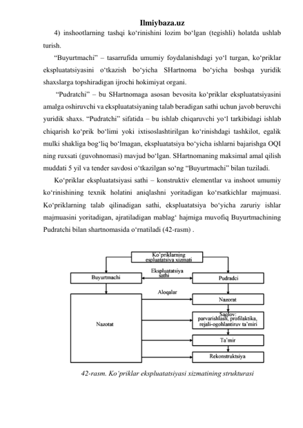 Ilmiybaza.uz 
4) inshootlarning tashqi ko‘rinishini lozim bo‘lgan (tegishli) holatda ushlab 
turish. 
“Buyurtmachi” – tasarrufida umumiy foydalanishdagi yo‘l turgan, ko‘priklar 
ekspluatatsiyasini o‘tkazish bo‘yicha SHartnoma bo‘yicha boshqa yuridik 
shaxslarga topshiradigan ijrochi hokimiyat organi. 
 “Pudratchi” – bu SHartnomaga asosan bevosita ko‘priklar ekspluatatsiyasini 
amalga oshiruvchi va ekspluatatsiyaning talab beradigan sathi uchun javob beruvchi 
yuridik shaxs. “Pudratchi” sifatida – bu ishlab chiqaruvchi yo‘l tarkibidagi ishlab 
chiqarish ko‘prik bo‘limi yoki ixtisoslashtirilgan ko‘rinishdagi tashkilot, egalik 
mulki shakliga bog‘liq bo‘lmagan, ekspluatatsiya bo‘yicha ishlarni bajarishga OQI 
ning ruxsati (guvohnomasi) mavjud bo‘lgan. SHartnomaning maksimal amal qilish 
muddati 5 yil va tender savdosi o‘tkazilgan so‘ng “Buyurtmachi” bilan tuziladi. 
Ko‘priklar ekspluatatsiyasi sathi – konstruktiv elementlar va inshoot umumiy 
ko‘rinishining texnik holatini aniqlashni yoritadigan ko‘rsatkichlar majmuasi. 
Ko‘priklarning talab qilinadigan sathi, ekspluatatsiya bo‘yicha zaruriy ishlar 
majmuasini yoritadigan, ajratiladigan mablag‘ hajmiga muvofiq Buyurtmachining 
Pudratchi bilan shartnomasida o‘rnatiladi (42-rasm) .  
 
 
42-rasm. Ko‘priklar ekspluatatsiyasi xizmatining strukturasi 
 
