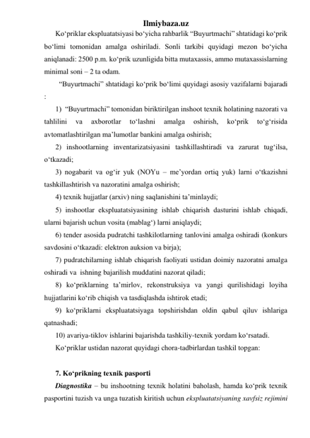 Ilmiybaza.uz 
Ko‘priklar ekspluatatsiyasi bo‘yicha rahbarlik “Buyurtmachi” shtatidagi ko‘prik 
bo‘limi tomonidan amalga oshiriladi. Sonli tarkibi quyidagi mezon bo‘yicha 
aniqlanadi: 2500 p.m. ko‘prik uzunligida bitta mutaxassis, ammo mutaxassislarning 
minimal soni – 2 ta odam.  
  “Buyurtmachi” shtatidagi ko‘prik bo‘limi quyidagi asosiy vazifalarni bajaradi 
: 
1)  “Buyurtmachi” tomonidan biriktirilgan inshoot texnik holatining nazorati va 
tahlilini 
va 
axborotlar 
to‘lashni 
amalga 
oshirish, 
ko‘prik 
to‘g‘risida 
avtomatlashtirilgan ma’lumotlar bankini amalga oshirish; 
2) inshootlarning inventarizatsiyasini tashkillashtiradi va zarurat tug‘ilsa, 
o‘tkazadi; 
3) nogabarit va og‘ir yuk (NOYu – me’yordan ortiq yuk) larni o‘tkazishni 
tashkillashtirish va nazoratini amalga oshirish; 
4) texnik hujjatlar (arxiv) ning saqlanishini ta’minlaydi; 
5) inshootlar ekspluatatsiyasining ishlab chiqarish dasturini ishlab chiqadi, 
ularni bajarish uchun vosita (mablag‘) larni aniqlaydi; 
6) tender asosida pudratchi tashkilotlarning tanlovini amalga oshiradi (konkurs 
savdosini o‘tkazadi: elektron auksion va birja);  
7) pudratchilarning ishlab chiqarish faoliyati ustidan doimiy nazoratni amalga 
oshiradi va  ishning bajarilish muddatini nazorat qiladi; 
8) ko‘priklarning ta’mirlov, rekonstruksiya va yangi qurilishidagi loyiha 
hujjatlarini ko‘rib chiqish va tasdiqlashda ishtirok etadi; 
9) ko‘priklarni ekspluatatsiyaga topshirishdan oldin qabul qiluv ishlariga 
qatnashadi; 
10) avariya-tiklov ishlarini bajarishda tashkiliy-texnik yordam ko‘rsatadi.  
Ko‘priklar ustidan nazorat quyidagi chora-tadbirlardan tashkil topgan: 
 
7. Ko‘prikning texnik pasporti 
Diagnostika – bu inshootning texnik holatini baholash, hamda ko‘prik texnik 
pasportini tuzish va unga tuzatish kiritish uchun ekspluatatsiyaning xavfsiz rejimini 
