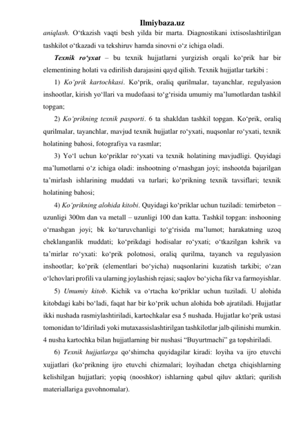 Ilmiybaza.uz 
aniqlash. O‘tkazish vaqti besh yilda bir marta. Diagnostikani ixtisoslashtirilgan 
tashkilot o‘tkazadi va tekshiruv hamda sinovni o‘z ichiga oladi. 
Texnik ro‘yxat – bu texnik hujjatlarni yurgizish orqali ko‘prik har bir 
elementining holati va edirilish darajasini qayd qilish. Texnik hujjatlar tarkibi :  
1) Ko‘prik kartochkasi. Ko‘prik, oraliq qurilmalar, tayanchlar, regulyasion 
inshootlar, kirish yo‘llari va mudofaasi to‘g‘risida umumiy ma’lumotlardan tashkil 
topgan; 
2) Ko‘prikning texnik pasporti. 6 ta shakldan tashkil topgan. Ko‘prik, oraliq 
qurilmalar, tayanchlar, mavjud texnik hujjatlar ro‘yxati, nuqsonlar ro‘yxati, texnik 
holatining bahosi, fotografiya va rasmlar; 
3) Yo‘l uchun ko‘priklar ro‘yxati va texnik holatining mavjudligi. Quyidagi 
ma’lumotlarni o‘z ichiga oladi: inshootning o‘rnashgan joyi; inshootda bajarilgan 
ta’mirlash ishlarining muddati va turlari; ko‘prikning texnik tavsiflari; texnik 
holatining bahosi;  
4) Ko‘prikning alohida kitobi. Quyidagi ko‘priklar uchun tuziladi: temirbeton – 
uzunligi 300m dan va metall – uzunligi 100 dan katta. Tashkil topgan: inshooning 
o‘rnashgan joyi; bk ko‘taruvchanligi to‘g‘risida ma’lumot; harakatning uzoq 
cheklanganlik muddati; ko‘prikdagi hodisalar ro‘yxati; o‘tkazilgan kshrik va 
ta’mirlar ro‘yxati: ko‘prik polotnosi, oraliq qurilma, tayanch va regulyasion 
inshootlar; ko‘prik (elementlari bo‘yicha) nuqsonlarini kuzatish tarkibi; o‘zan 
o‘lchovlari profili va ularning joylashish rejasi; saqlov bo‘yicha fikr va farmoyishlar.       
5) Umumiy kitob. Kichik va o‘rtacha ko‘priklar uchun tuziladi. U alohida 
kitobdagi kabi bo‘ladi, faqat har bir ko‘prik uchun alohida bob ajratiladi. Hujjatlar 
ikki nushada rasmiylashtiriladi, kartochkalar esa 5 nushada. Hujjatlar ko‘prik ustasi 
tomonidan to‘ldiriladi yoki mutaxassislashtirilgan tashkilotlar jalb qilinishi mumkin. 
4 nusha kartochka bilan hujjatlarning bir nushasi “Buyurtmachi” ga topshiriladi. 
6) Texnik hujjatlarga qo‘shimcha quyidagilar kiradi: loyiha va ijro etuvchi 
xujjatlari (ko‘prikning ijro etuvchi chizmalari; loyihadan chetga chiqishlarning 
kelishilgan hujjatlari; yopiq (nooshkor) ishlarning qabul qiluv aktlari; qurilish 
materiallariga guvohnomalar). 
