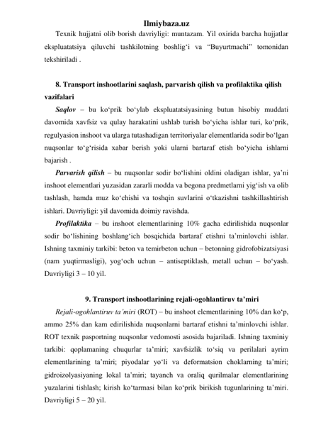 Ilmiybaza.uz 
Texnik hujjatni olib borish davriyligi: muntazam. Yil oxirida barcha hujjatlar 
ekspluatatsiya qiluvchi tashkilotning boshlig‘i va “Buyurtmachi” tomonidan 
tekshiriladi .   
 
8. Transport inshootlarini saqlash, parvarish qilish va profilaktika qilish 
vazifalari 
Saqlov – bu ko‘prik bo‘ylab ekspluatatsiyasining butun hisobiy muddati 
davomida xavfsiz va qulay harakatini ushlab turish bo‘yicha ishlar turi, ko‘prik, 
regulyasion inshoot va ularga tutashadigan territoriyalar elementlarida sodir bo‘lgan 
nuqsonlar to‘g‘risida xabar berish yoki ularni bartaraf etish bo‘yicha ishlarni 
bajarish .  
Parvarish qilish – bu nuqsonlar sodir bo‘lishini oldini oladigan ishlar, ya’ni 
inshoot elementlari yuzasidan zararli modda va begona predmetlarni yig‘ish va olib 
tashlash, hamda muz ko‘chishi va toshqin suvlarini o‘tkazishni tashkillashtirish 
ishlari. Davriyligi: yil davomida doimiy ravishda.    
Profilaktika – bu inshoot elementlarining 10% gacha edirilishida nuqsonlar 
sodir bo‘lishining boshlang‘ich bosqichida bartaraf etishni ta’minlovchi ishlar. 
Ishning taxminiy tarkibi: beton va temirbeton uchun – betonning gidrofobizatsiyasi 
(nam yuqtirmasligi), yog‘och uchun – antiseptiklash, metall uchun – bo‘yash. 
Davriyligi 3 – 10 yil.     
 
9. Transport inshootlarining rejali-ogohlantiruv ta’miri 
Rejali-ogohlantiruv ta’miri (ROT) – bu inshoot elementlarining 10% dan ko‘p, 
ammo 25% dan kam edirilishida nuqsonlarni bartaraf etishni ta’minlovchi ishlar. 
ROT texnik pasportning nuqsonlar vedomosti asosida bajariladi. Ishning taxminiy 
tarkibi: qoplamaning chuqurlar ta’miri; xavfsizlik to‘siq va perilalari ayrim 
elementlarining ta’miri; piyodalar yo‘li va deformatsion choklarning ta’miri; 
gidroizolyasiyaning lokal ta’miri; tayanch va oraliq qurilmalar elementlarining 
yuzalarini tishlash; kirish ko‘tarmasi bilan ko‘prik birikish tugunlarining ta’miri. 
Davriyligi 5 – 20 yil.  
