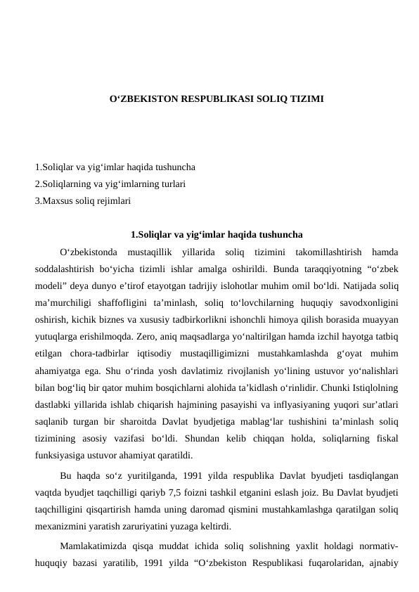 O‘ZBEKISTON RESPUBLIKASI SOLIQ TIZIMI
1.Soliqlar va yig‘imlar haqida tushuncha 
2.Soliqlarning va yig‘imlarning turlari
3.Maxsus soliq rejimlari
1.Soliqlar va yig‘imlar haqida tushuncha
O‘zbekistonda  mustaqillik  yillarida  soliq  tizimini  takomillashtirish  hamda
soddalashtirish  bo‘yicha  tizimli  ishlar  amalga  oshirildi.  Bunda  taraqqiyotning  “o‘zbek
modeli” deya dunyo e’tirof etayotgan tadrijiy islohotlar muhim omil bo‘ldi. Natijada soliq
ma’murchiligi  shaffofligini  ta’minlash,  soliq  to‘lovchilarning  huquqiy  savodxonligini
oshirish, kichik biznes va xususiy tadbirkorlikni ishonchli himoya qilish borasida muayyan
yutuqlarga erishilmoqda. Zero, aniq maqsadlarga yo‘naltirilgan hamda izchil hayotga tatbiq
etilgan  chora-tadbirlar  iqtisodiy  mustaqilligimizni  mustahkamlashda  g‘oyat  muhim
ahamiyatga ega. Shu o‘rinda yosh davlatimiz rivojlanish yo‘lining ustuvor yo‘nalishlari
bilan bog‘liq bir qator muhim bosqichlarni alohida ta’kidlash o‘rinlidir. Chunki Istiqlolning
dastlabki yillarida ishlab chiqarish hajmining pasayishi va inflyasiyaning yuqori sur’atlari
saqlanib  turgan  bir  sharoitda Davlat  byudjetiga  mablag‘lar  tushishini  ta’minlash  soliq
tizimining  asosiy  vazifasi  bo‘ldi.  Shundan  kelib  chiqqan  holda,  soliqlarning  fiskal
funksiyasiga ustuvor ahamiyat qaratildi. 
Bu haqda  so‘z yuritilganda, 1991 yilda respublika  Davlat  byudjeti  tasdiqlangan
vaqtda byudjet taqchilligi qariyb 7,5 foizni tashkil etganini eslash joiz. Bu Davlat byudjeti
taqchilligini qisqartirish hamda uning daromad qismini mustahkamlashga qaratilgan soliq
mexanizmini yaratish zaruriyatini yuzaga keltirdi. 
Mamlakatimizda  qisqa  muddat  ichida  soliq  solishning  yaxlit  holdagi  normativ-
huquqiy  bazasi  yaratilib,  1991  yilda  “O‘zbekiston  Respublikasi  fuqarolaridan,  ajnabiy
