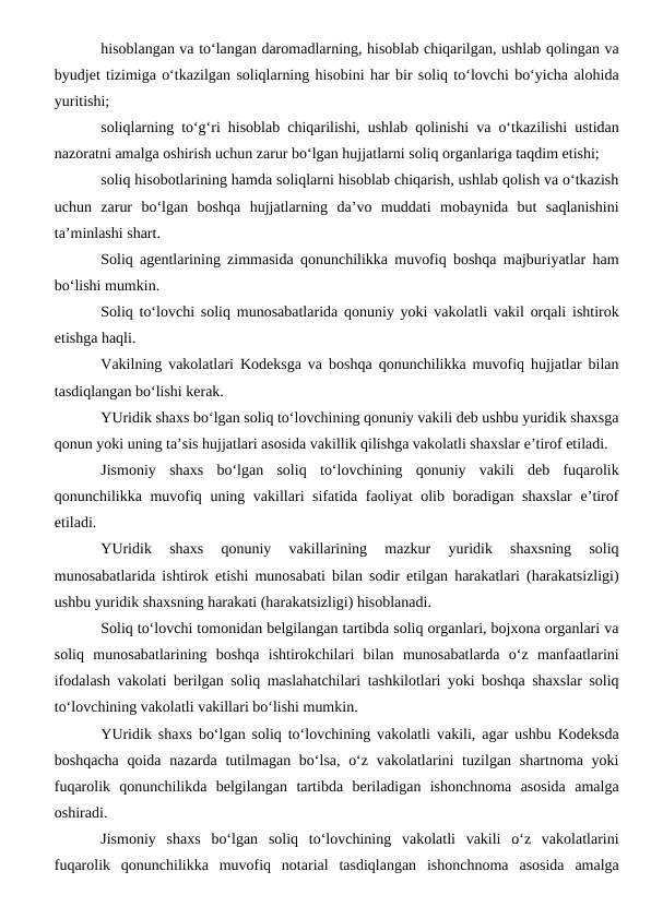 hisoblangan va to‘langan daromadlarning, hisoblab chiqarilgan, ushlab qolingan va
byudjet tizimiga o‘tkazilgan soliqlarning hisobini har bir soliq to‘lovchi bo‘yicha alohida
yuritishi;
soliqlarning to‘g‘ri hisoblab chiqarilishi, ushlab qolinishi va o‘tkazilishi ustidan
nazoratni amalga oshirish uchun zarur bo‘lgan hujjatlarni soliq organlariga taqdim etishi;
soliq hisobotlarining hamda soliqlarni hisoblab chiqarish, ushlab qolish va o‘tkazish
uchun  zarur  bo‘lgan  boshqa  hujjatlarning  da’vo  muddati  mobaynida  but  saqlanishini
ta’minlashi shart.
Soliq agentlarining zimmasida qonunchilikka muvofiq boshqa majburiyatlar ham
bo‘lishi mumkin.
Soliq to‘lovchi soliq munosabatlarida qonuniy yoki vakolatli vakil orqali ishtirok
etishga haqli.
Vakilning vakolatlari Kodeksga va boshqa qonunchilikka muvofiq hujjatlar bilan
tasdiqlangan bo‘lishi kerak.
YUridik shaxs bo‘lgan soliq to‘lovchining qonuniy vakili deb ushbu yuridik shaxsga
qonun yoki uning ta’sis hujjatlari asosida vakillik qilishga vakolatli shaxslar e’tirof etiladi.
Jismoniy  shaxs  bo‘lgan  soliq  to‘lovchining  qonuniy  vakili  deb  fuqarolik
qonunchilikka muvofiq uning vakillari sifatida faoliyat olib boradigan shaxslar  e’tirof
etiladi.
YUridik  shaxs  qonuniy  vakillarining  mazkur  yuridik  shaxsning  soliq
munosabatlarida ishtirok etishi munosabati bilan sodir etilgan harakatlari (harakatsizligi)
ushbu yuridik shaxsning harakati (harakatsizligi) hisoblanadi.
Soliq to‘lovchi tomonidan belgilangan tartibda soliq organlari, bojxona organlari va
soliq  munosabatlarining  boshqa  ishtirokchilari  bilan  munosabatlarda  o‘z  manfaatlarini
ifodalash vakolati berilgan soliq maslahatchilari tashkilotlari yoki boshqa shaxslar soliq
to‘lovchining vakolatli vakillari bo‘lishi mumkin.
YUridik shaxs bo‘lgan soliq to‘lovchining vakolatli vakili, agar ushbu Kodeksda
boshqacha qoida nazarda tutilmagan bo‘lsa, o‘z vakolatlarini tuzilgan shartnoma yoki
fuqarolik  qonunchilikda  belgilangan  tartibda  beriladigan  ishonchnoma  asosida  amalga
oshiradi.
Jismoniy  shaxs  bo‘lgan  soliq  to‘lovchining  vakolatli  vakili  o‘z  vakolatlarini
fuqarolik  qonunchilikka  muvofiq  notarial  tasdiqlangan  ishonchnoma  asosida  amalga

