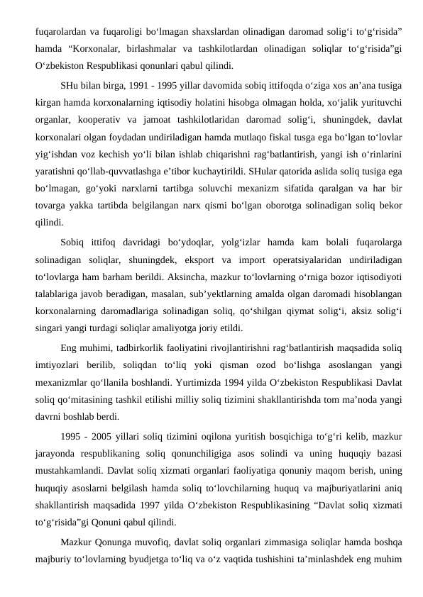 fuqarolardan va fuqaroligi bo‘lmagan shaxslardan olinadigan daromad solig‘i to‘g‘risida”
hamda  “Korxonalar,  birlashmalar  va  tashkilotlardan  olinadigan  soliqlar  to‘g‘risida”gi
O‘zbekiston Respublikasi qonunlari qabul qilindi.
SHu bilan birga, 1991 - 1995 yillar davomida sobiq ittifoqda o‘ziga xos an’ana tusiga
kirgan hamda korxonalarning iqtisodiy holatini hisobga olmagan holda, xo‘jalik yurituvchi
organlar,  kooperativ  va  jamoat  tashkilotlaridan  daromad  solig‘i,  shuningdek,  davlat
korxonalari olgan foydadan undiriladigan hamda mutlaqo fiskal tusga ega bo‘lgan to‘lovlar
yig‘ishdan voz kechish yo‘li bilan ishlab chiqarishni rag‘batlantirish, yangi ish o‘rinlarini
yaratishni qo‘llab-quvvatlashga e’tibor kuchaytirildi. SHular qatorida aslida soliq tusiga ega
bo‘lmagan, go‘yoki narxlarni tartibga soluvchi  mexanizm sifatida qaralgan va har bir
tovarga yakka tartibda belgilangan narx qismi bo‘lgan oborotga solinadigan soliq bekor
qilindi. 
Sobiq  ittifoq  davridagi  bo‘ydoqlar,  yolg‘izlar  hamda  kam  bolali  fuqarolarga
solinadigan  soliqlar,  shuningdek,  eksport  va  import  operatsiyalaridan  undiriladigan
to‘lovlarga ham barham berildi. Aksincha, mazkur to‘lovlarning o‘rniga bozor iqtisodiyoti
talablariga javob beradigan, masalan, sub’yektlarning amalda olgan daromadi hisoblangan
korxonalarning daromadlariga solinadigan soliq, qo‘shilgan qiymat solig‘i, aksiz solig‘i
singari yangi turdagi soliqlar amaliyotga joriy etildi. 
Eng muhimi, tadbirkorlik faoliyatini rivojlantirishni rag‘batlantirish maqsadida soliq
imtiyozlari  berilib,  soliqdan  to‘liq  yoki  qisman  ozod  bo‘lishga  asoslangan  yangi
mexanizmlar qo‘llanila boshlandi. Yurtimizda 1994 yilda O‘zbekiston Respublikasi Davlat
soliq qo‘mitasining tashkil etilishi milliy soliq tizimini shakllantirishda tom ma’noda yangi
davrni boshlab berdi.
1995 - 2005 yillari soliq tizimini oqilona yuritish bosqichiga to‘g‘ri kelib, mazkur
jarayonda  respublikaning  soliq  qonunchiligiga  asos  solindi  va  uning  huquqiy  bazasi
mustahkamlandi. Davlat soliq xizmati organlari faoliyatiga qonuniy maqom berish, uning
huquqiy asoslarni belgilash hamda soliq to‘lovchilarning huquq va majburiyatlarini aniq
shakllantirish maqsadida 1997 yilda O‘zbekiston Respublikasining “Davlat soliq xizmati
to‘g‘risida”gi Qonuni qabul qilindi. 
Mazkur Qonunga muvofiq, davlat soliq organlari zimmasiga soliqlar hamda boshqa
majburiy to‘lovlarning byudjetga to‘liq va o‘z vaqtida tushishini ta’minlashdek eng muhim
